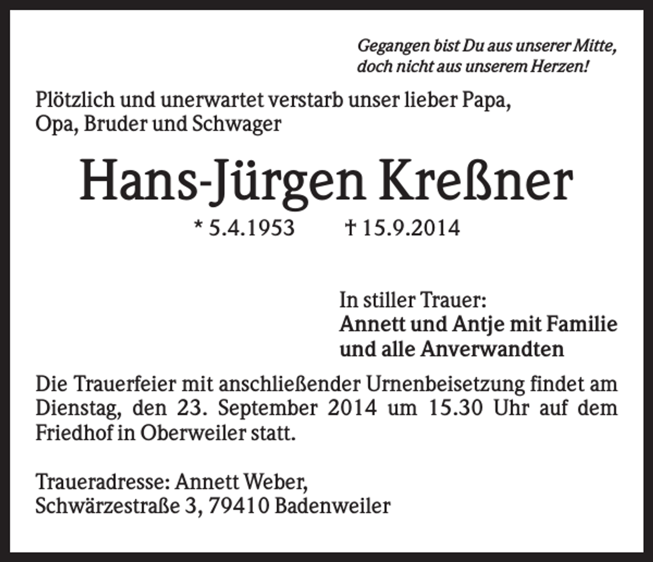 <p>Gegangen bist Du aus unserer Mitte,<br />doch nicht aus unserem Herzen!</p><p>Plötzlich und unerwartet verstarb unser lieber Papa,<br />Opa, Bruder und Schwager</p><p>Hans-Jürgen Kreßner<br />* 5.4.1953</p><p>† 15.9.2014<br />In stiller Trauer:<br />Annett und Antje mit Familie<br />und alle Anverwandten</p><p>Die Trauerfeier mit anschließender Urnenbeisetzung findet am<br />Dienstag, den 23. September 2014 um 15.30 Uhr auf dem<br />Friedhof in Oberweiler statt.<br />Traueradresse: Annett Weber,<br />Schwärzestraße 3, 79410 Badenweiler</p>