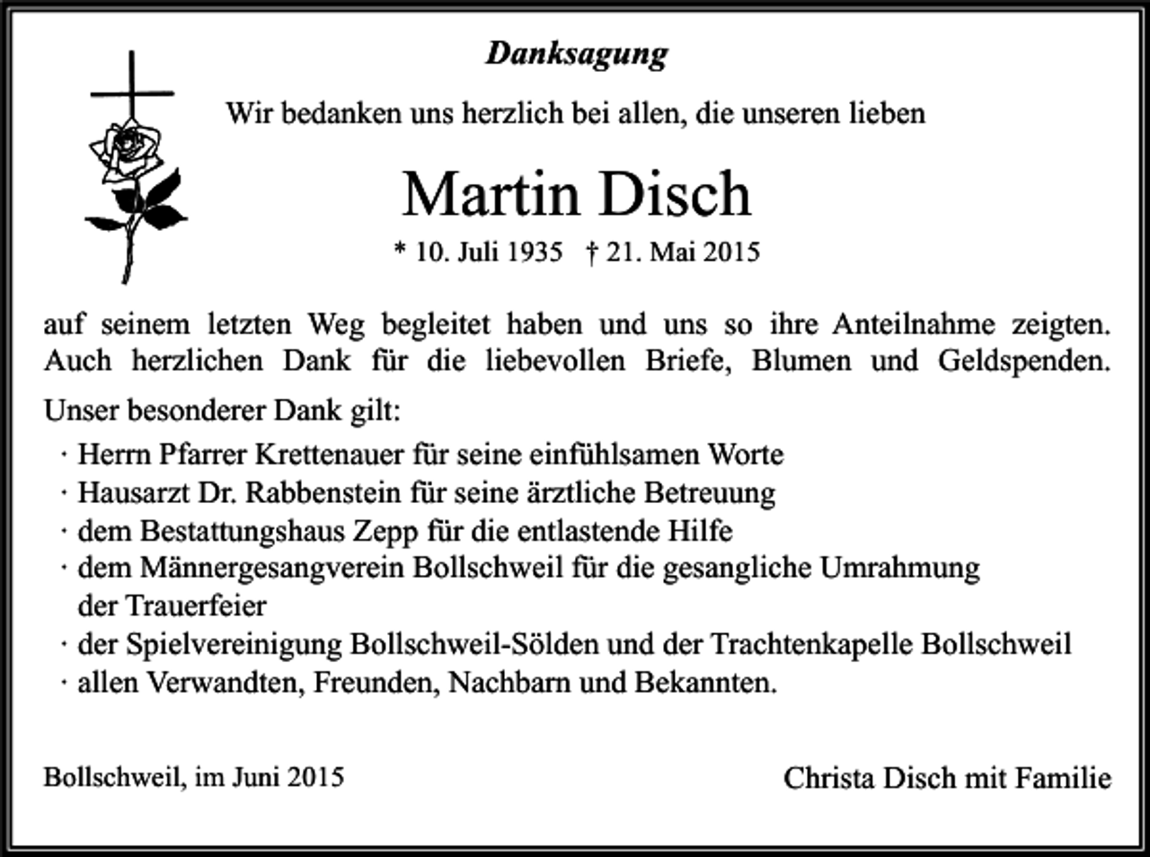 <p>Danksagung<br />Wir bedanken uns herzlich bei allen, die unseren lieben</p><p>Martin Disch</p><p>* 10. Juli 1935 † 21. Mai 2015</p><p>auf seinem letzten Weg begleitet haben und uns so ihre Anteilnahme zeigten.<br />Auch herzlichen Dank für die liebevollen Briefe, Blumen und Geldspenden.<br />Unser besonderer Dank gilt:<br />∙ Herrn Pfarrer Krettenauer für seine einfühlsamen Worte<br />∙ Hausarzt Dr. Rabbenstein für seine ärztliche Betreuung<br />∙ dem Bestattungshaus Zepp für die entlastende Hilfe<br />∙ dem Männergesangverein Bollschweil für die gesangliche Umrahmung<br />der Trauerfeier<br />∙ der Spielvereinigung Bollschweil-Sölden und der Trachtenkapelle Bollschweil<br />∙ allen Verwandten, Freunden, Nachbarn und Bekannten.<br />Bollschweil, im Juni 2015</p><p>Christa Disch mit Familie</p>