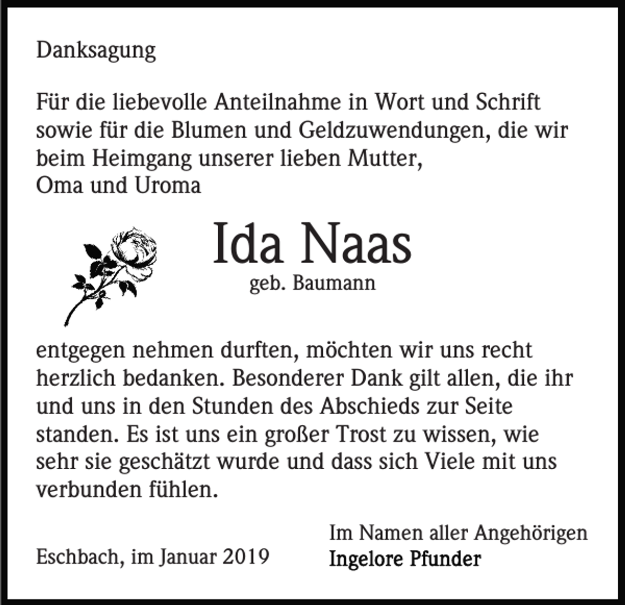 <p>Danksagung<br />Für die liebevolle Anteilnahme in Wort und Schrift<br />sowie für die Blumen und Geldzuwendungen, die wir<br />beim Heimgang unserer lieben Mutter,<br />Oma und Uroma</p><p>Ida Naas<br />geb. Baumann</p><p>entgegen nehmen durften, möchten wir uns recht<br />herzlich bedanken. Besonderer Dank gilt allen, die ihr<br />und uns in den Stunden des Abschieds zur Seite<br />standen. Es ist uns ein großer Trost zu wissen, wie<br />sehr sie geschätzt wurde und dass sich Viele mit uns<br />verbunden fühlen.<br />Im Namen aller Angehörigen<br />Eschbach, im Januar 2019</p>