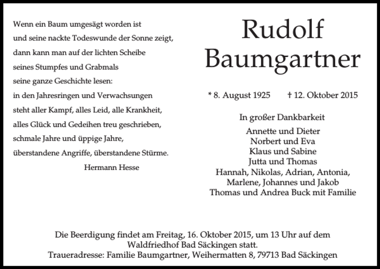 <p>Wenn ein Baum umgesägt worden ist<br />und seine nackte Todeswunde der Sonne zeigt,<br />dann kann man auf der lichten Scheibe<br />seines Stumpfes und Grabmals</p><p>Rudolf<br />Baumgartner</p><p>seine ganze Geschichte lesen:<br />in den Jahresringen und Verwachsungen<br />steht aller Kampf, alles Leid, alle Krankheit,<br />alles Glück und Gedeihen treu geschrieben,<br />schmale Jahre und üppige Jahre,<br />überstandene Angriffe, überstandene Stürme.<br />Hermann Hesse</p><p>* 8. August 1925</p><p>† 12. Oktober 2015</p><p>In großer Dankbarkeit<br />Annette und Dieter<br />Norbert und Eva<br />Klaus und Sabine<br />Jutta und Thomas<br />Hannah, Nikolas, Adrian, Antonia,<br />Marlene, Johannes und Jakob<br />Thomas und Andrea Buck mit Familie</p><p>Die Beerdigung findet am Freitag, 16. Oktober 2015, um 13 Uhr auf dem<br />Waldfriedhof Bad Säckingen statt.<br />Traueradresse: Familie Baumgartner, Weihermatten 8, 79713 Bad Säckingen</p>