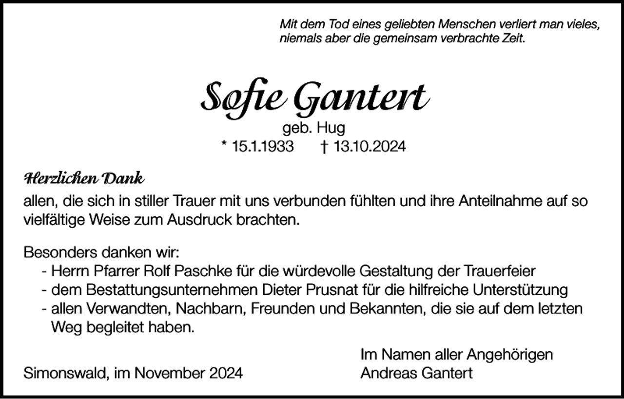 <p>Mit dem Tod eines geliebten Menschen verliert man vieles,<br />niemals aber die gemeinsam verbrachte Zeit.</p><p>Sofie Gantert<br />geb. Hug<br />* 15.1.1933<br />† 13.10.2024</p><p>Herzlichen Dank<br />allen, die sich in stiller Trauer mit uns verbunden fühlten und ihre Anteilnahme auf so<br />vielfältige Weise zum Ausdruck brachten.<br />Besonders danken wir:<br />- Herrn Pfarrer Rolf Paschke für die würdevolle Gestaltung der Trauerfeier<br />- dem Bestattungsunternehmen Dieter Prusnat für die hilfreiche Unterstützung<br />- allen Verwandten, Nachbarn, Freunden und Bekannten, die sie auf dem letzten<br />Weg begleitet haben.<br />Simonswald, im November 2024</p><p>Im Namen aller Angehörigen<br />Andreas Gantert</p>