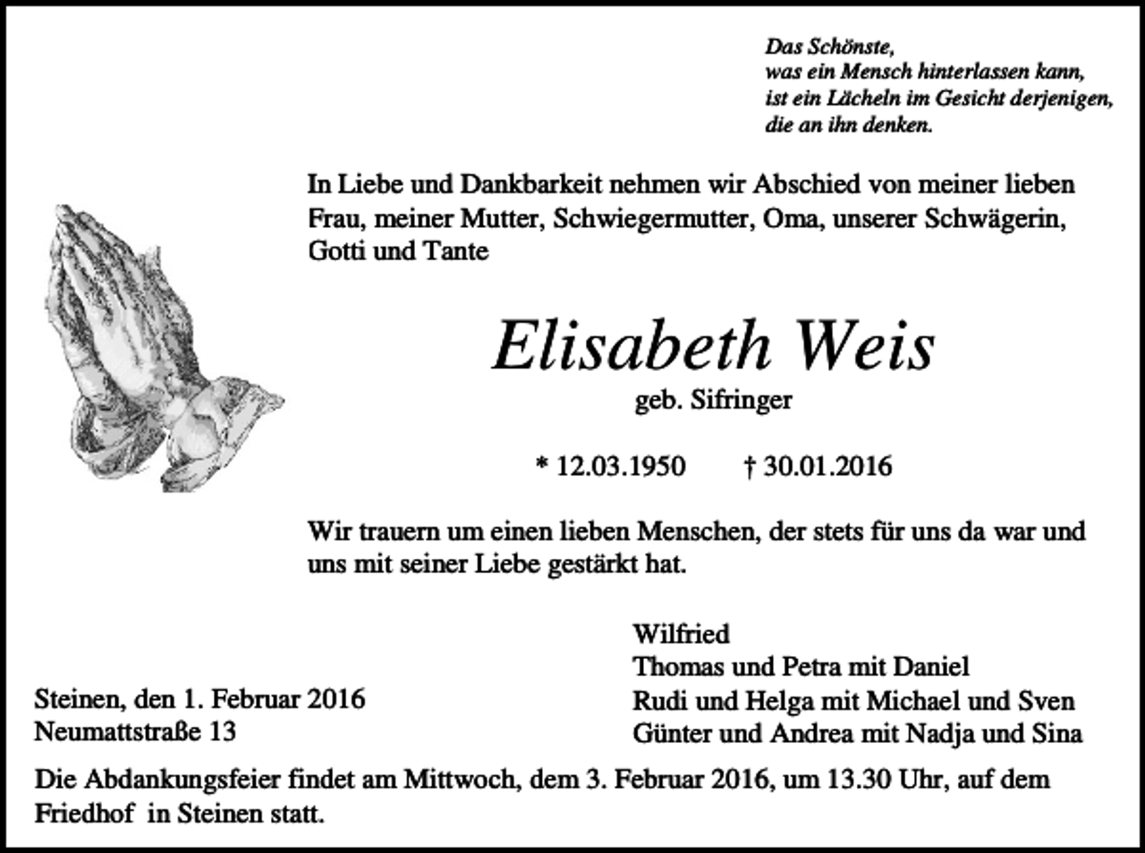 <p>Das Schönste,<br />was ein Mensch hinterlassen kann,<br />ist ein Lächeln im Gesicht derjenigen,<br />die an ihn denken.</p><p>In Liebe und Dankbarkeit nehmen wir Abschied von meiner lieben<br />Frau, meiner Mutter, Schwiegermutter, Oma, unserer Schwägerin,<br />Gotti und Tante</p><p>Elisabeth Weis<br />geb. Sifringer<br />* 12.03.1950</p><p>† 30.01.2016</p><p>Wir trauern um einen lieben Menschen, der stets für uns da war und<br />uns mit seiner Liebe gestärkt hat.</p><p>Steinen, den 1. Februar 2016<br />Neumattstraße 13</p><p>Wilfried<br />Thomas und Petra mit Daniel<br />Rudi und Helga mit Michael und Sven<br />Günter und Andrea mit Nadja und Sina</p><p>Die Abdankungsfeier findet am Mittwoch, dem 3. Februar 2016, um 13.30 Uhr, auf dem<br />Friedhof in Steinen statt.</p>