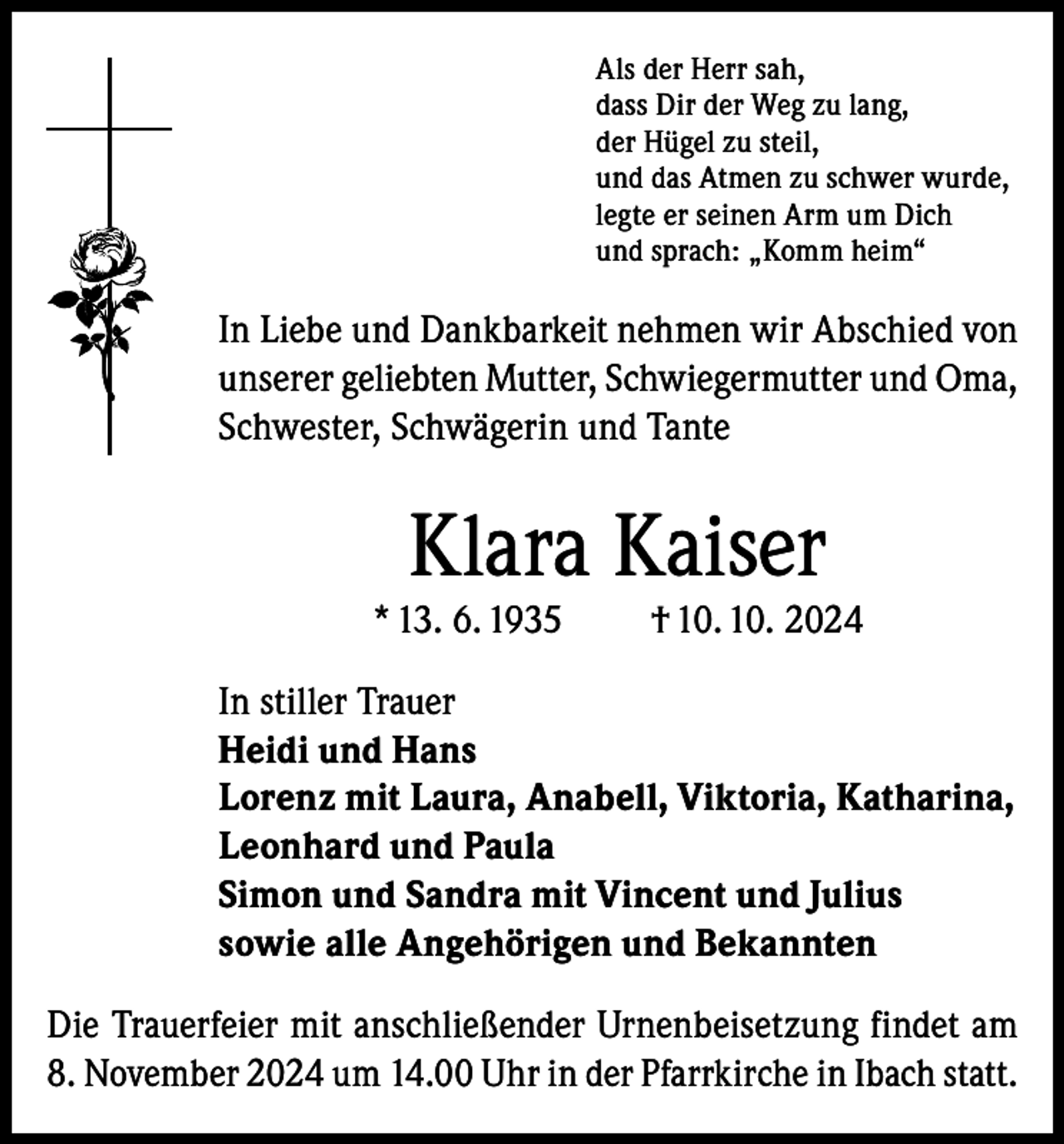 <p>Als der Herr sah,<br />dass Dir der Weg zu lang,<br />der Hügel zu steil,<br />und das Atmen zu schwer wurde,<br />legte er seinen Arm um Dich<br />und sprach: „Komm heim“</p><p>In Liebe und Dankbarkeit nehmen wir Abschied von<br />unserer geliebten Mutter, Schwiegermutter und Oma,<br />Schwester, Schwägerin und Tante</p><p>Klara Kaiser</p><p>* 13. 6. 1935</p><p>† 10. 10. 2024</p><p>In stiller Trauer<br />Heidi und Hans<br />Lorenz mit Laura, Anabell, Viktoria, Katharina,<br />Leonhard und Paula<br />Simon und Sandra mit Vincent und Julius<br />sowie alle Angehörigen und Bekannten<br />Die Trauerfeier mit anschließender Urnenbeisetzung findet am<br />8. November 2024 um 14.00 Uhr in der Pfarrkirche in Ibach statt.</p>