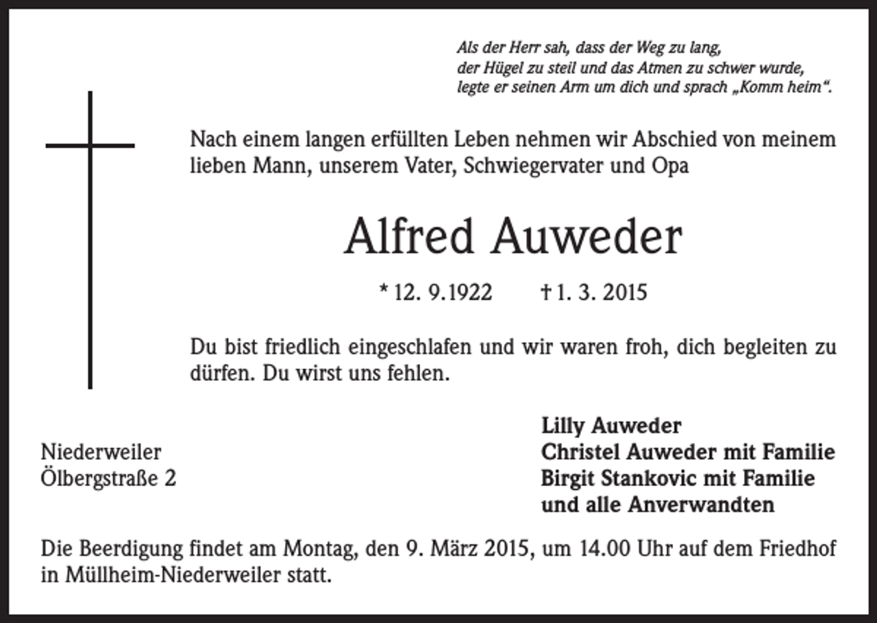 <p>Als der Herr sah, dass der Weg zu lang,<br />der Hügel zu steil und das Atmen zu schwer wurde,<br />legte er seinen Arm um dich und sprach „Komm heim“.</p><p>Nach einem langen erfüllten Leben nehmen wir Abschied von meinem<br />lieben Mann, unserem Vater, Schwiegervater und Opa</p><p>Alfred Auweder<br />* 12. 9.1922 † 1. 3. 2015<br />Du bist friedlich eingeschlafen und wir waren froh, dich begleiten zu<br />dürfen. Du wirst uns fehlen.</p><p>Niederweiler<br />Ölbergstraße 2</p><p>Lilly Auweder<br />Christel Auweder mit Familie<br />Birgit Stankovic mit Familie<br />und alle Anverwandten</p><p>Die Beerdigung findet am Montag, den 9. März 2015, um 14.00 Uhr auf dem Friedhof<br />in Müllheim-Niederweiler statt.</p>