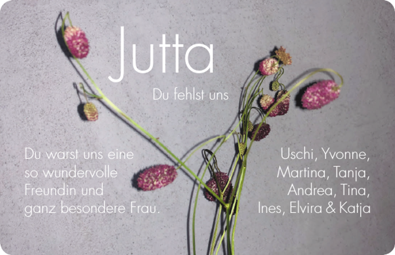 <p>Jutta</p><p>Du fehlst uns</p><p>Du warst uns eine<br />so wundervolle<br />Freundin und<br />ganz besondere Frau.</p><p>Uschi, Yvonne,<br />Martina, Tanja,<br />Andrea, Tina,<br />Ines, Elvira &amp; Katja</p>