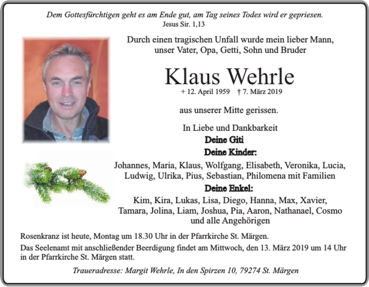 <p>Dem Gottesfürchtigen geht es am Ende gut, am Tag seines Todes wird er gepriesen.<br />Jesus Sir. 1,13</p><p>Durch einen tragischen Unfall wurde mein lieber Mann,<br />unser Vater, Opa, Getti, Sohn und Bruder</p><p>Klaus Wehrle<br />+ 12. April 1959</p><p>† 7. März 2019</p><p>aus unserer Mitte gerissen.<br />In Liebe und Dankbarkeit<br />Deine Giti<br />Deine Kinder:<br />Johannes, Maria, Klaus, Wolfgang, Elisabeth, Veronika, Lucia,<br />Ludwig, Ulrika, Pius, Sebastian, Philomena mit Familien<br />Deine Enkel:<br />Kim, Kira, Lukas, Lisa, Diego, Hanna, Max, Xavier,<br />Tamara, Jolina, Liam, Joshua, Pia, Aaron, Nathanael, Cosmo<br />und alle Angehörigen<br />Rosenkranz ist heute, Montag um 18.30 Uhr in der Pfarrkirche St. Märgen.<br />Das Seelenamt mit anschließender Beerdigung findet am Mittwoch, den 13. März 2019 um 14 Uhr<br />in der Pfarrkirche St. Märgen statt.<br />Traueradresse: Margit Wehrle, In den Spirzen 10, 79274 St. Märgen</p>