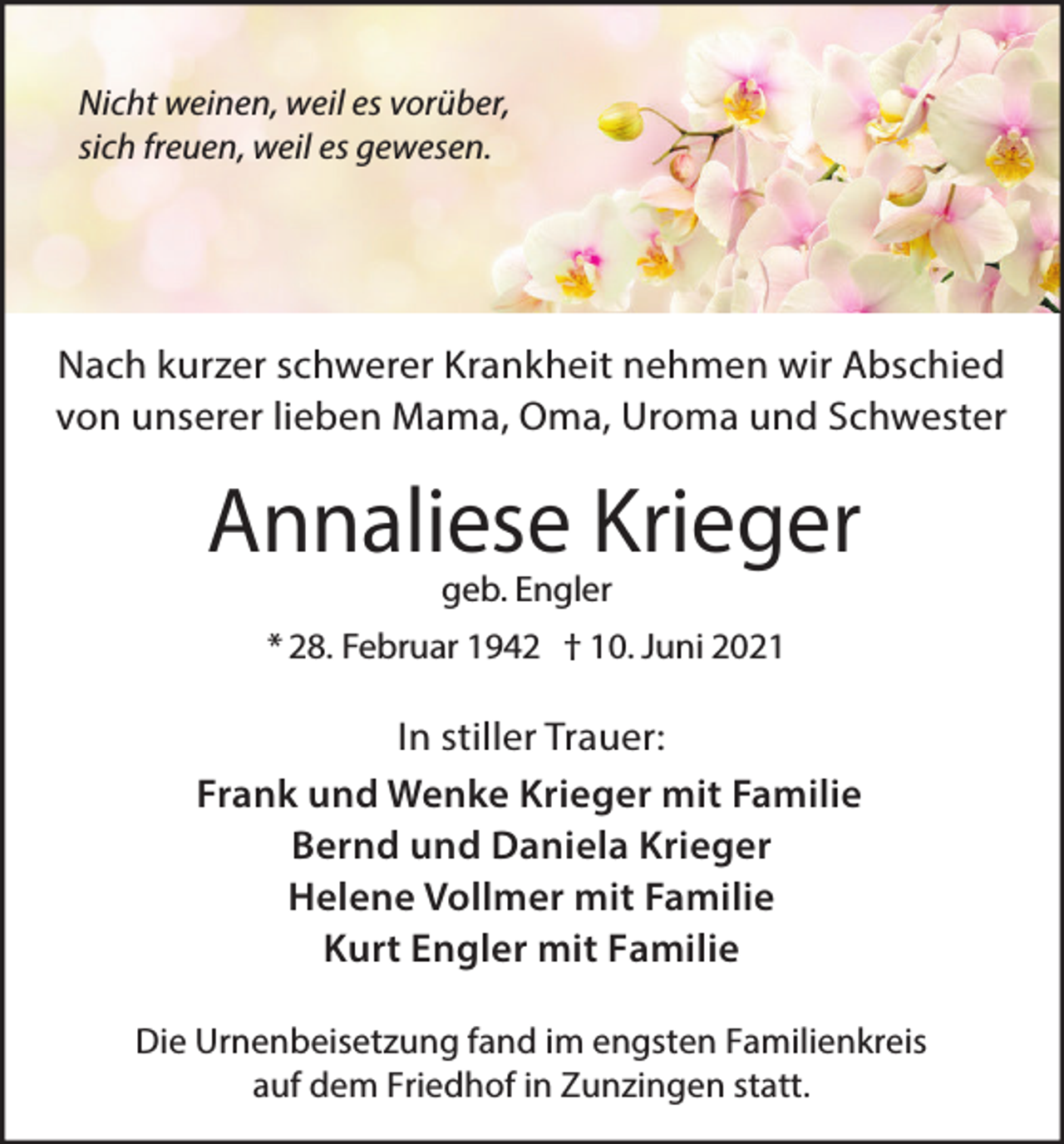 <p>Nicht weinen, weil es vorüber,<br />sich freuen, weil es gewesen.</p><p>Nach kurzer schwerer Krankheit nehmen wir Abschied<br />von unserer lieben Mama, Oma, Uroma und Schwester</p><p>Annaliese Krieger<br />geb. Engler</p><p>* 28. Februar 1942 † 10. Juni 2021</p><p>In stiller Trauer:<br />Frank und Wenke Krieger mit Familie<br />Bernd und Daniela Krieger<br />Helene Vollmer mit Familie<br />Kurt Engler mit Familie<br />Die Urnenbeisetzung fand im engsten Familienkreis<br />auf dem Friedhof in Zunzingen statt.</p>