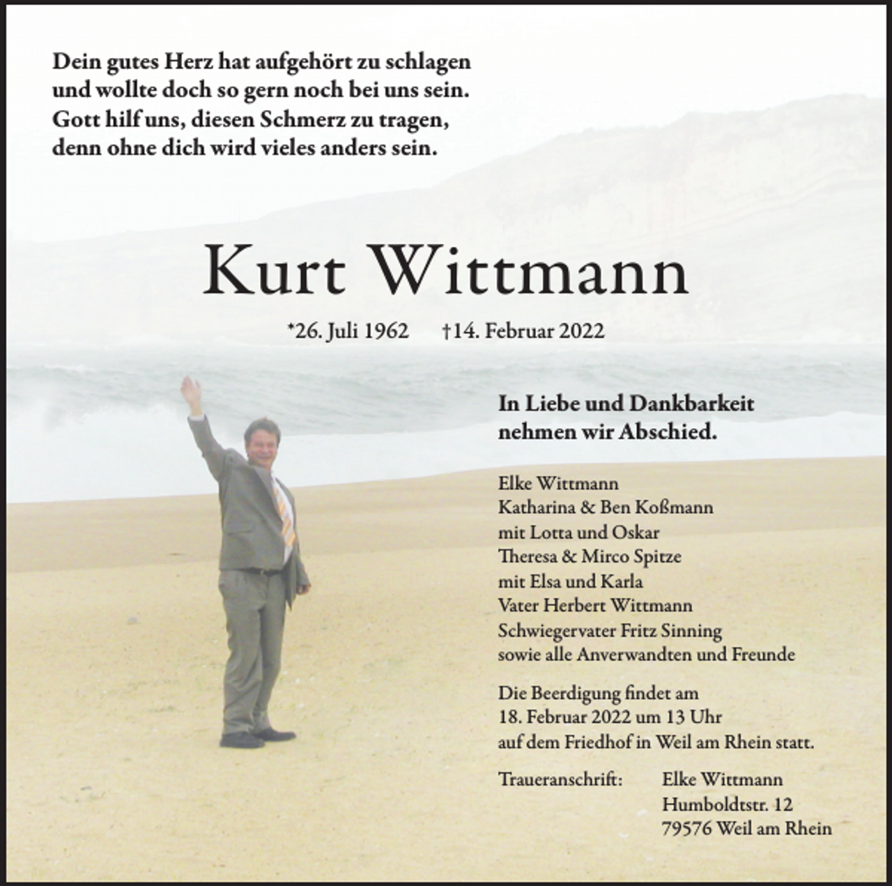 <p>Dein gutes Herz hat aufgehört zu schlagen<br />und wollte doch so gern noch bei uns sein.<br />Gott hilf uns, diesen Schmerz zu tragen,<br />denn ohne dich wird vieles anders sein.</p><p>Kurt Wittmann<br />*26. Juli 1962</p><p>†14. Februar 2022</p><p>In Liebe und Dankbarkeit<br />nehmen wir Abschied.<br />Elke Wittmann<br />Katharina &amp; Ben Koßmann<br />mit Lotta und Oskar<br />Theresa &amp; Mirco Spitze<br />mit Elsa und Karla<br />Vater Herbert Wittmann<br />Schwiegervater Fritz Sinning<br />sowie alle Anverwandten und Freunde<br />Die Beerdigung findet am<br />18. Februar 2022 um 13 Uhr<br />auf dem Friedhof in Weil am Rhein statt.<br />Traueranschrift:</p><p>Elke Wittmann<br />Humboldtstr. 12<br />79576 Weil am Rhein</p>
