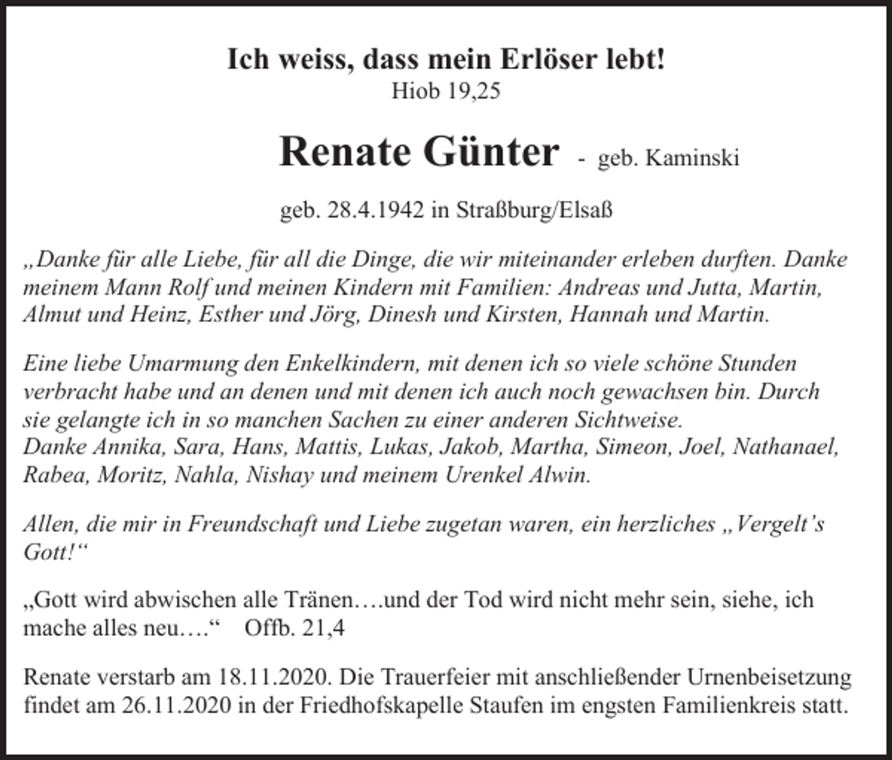 <p>Ich weiss, dass mein Erlöser lebt!<br />Hiob 19,25</p><p>Renate Günter</p><p>- geb. Kaminski</p><p>geb. 28.4.1942 in Straßburg/Elsaß<br />„Danke für alle Liebe, für all die Dinge, die wir miteinander erleben durften. Danke<br />meinem Mann Rolf und meinen Kindern mit Familien: Andreas und Jutta, Martin,<br />Almut und Heinz, Esther und Jörg, Dinesh und Kirsten, Hannah und Martin.<br />Eine liebe Umarmung den Enkelkindern, mit denen ich so viele schöne Stunden<br />verbracht habe und an denen und mit denen ich auch noch gewachsen bin. Durch<br />sie gelangte ich in so manchen Sachen zu einer anderen Sichtweise.<br />Danke Annika, Sara, Hans, Mattis, Lukas, Jakob, Martha, Simeon, Joel, Nathanael,<br />Rabea, Moritz, Nahla, Nishay und meinem Urenkel Alwin.<br />Allen, die mir in Freundschaft und Liebe zugetan waren, ein herzliches „Vergelt’s<br />Gott!“<br />„Gott wird abwischen alle Tränen….und der Tod wird nicht mehr sein, siehe, ich<br />mache alles neu….“ Offb. 21,4<br />Renate verstarb am 18.11.2020. Die Trauerfeier mit anschließender Urnenbeisetzung<br />findet am 26.11.2020 in der Friedhofskapelle Staufen im engsten Familienkreis statt.</p>