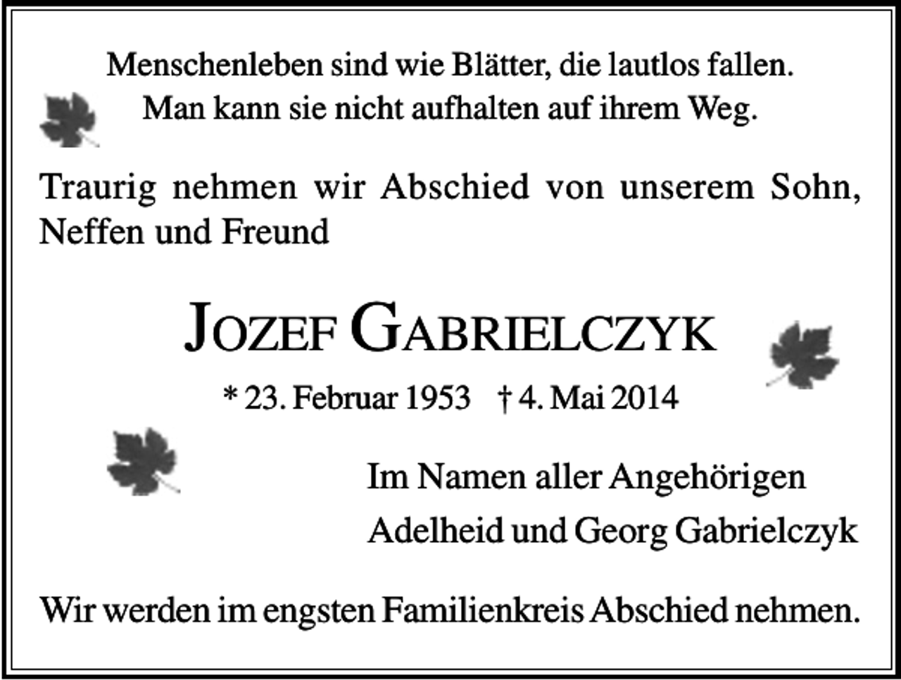 <p>Menschenleben sind wie Blätter, die lautlos fallen.<br />Man kann sie nicht aufhalten auf ihrem Weg.</p><p>Traurig nehmen wir Abschied von unserem Sohn,<br />Neffen und Freund</p><p>JOZEF GABRIELCZYK<br />* 23. Februar 1953 † 4. Mai 2014</p><p>Im Namen aller Angehörigen<br />Adelheid und Georg Gabrielczyk<br />Wir werden im engsten Familienkreis Abschied nehmen.</p>