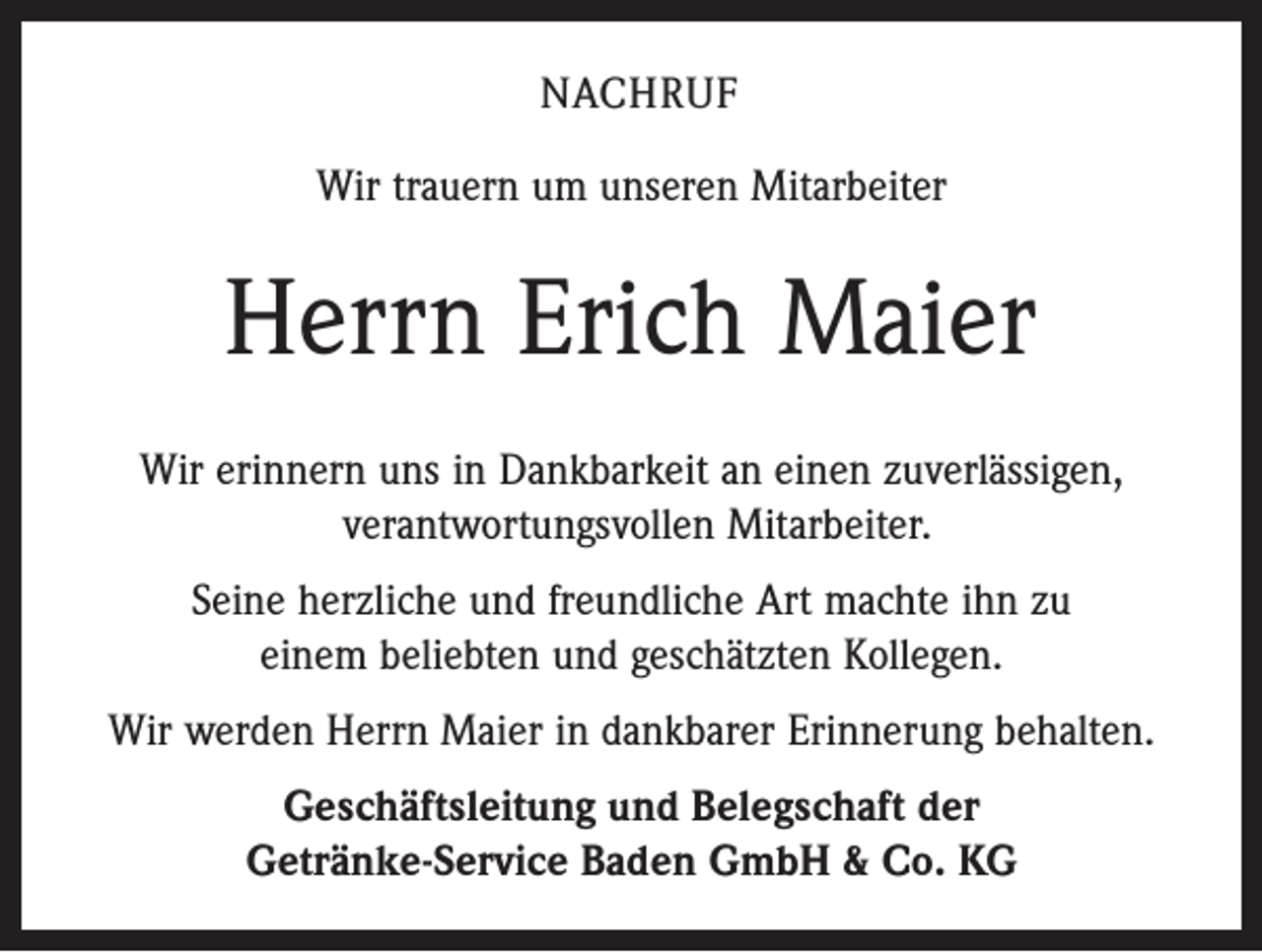 <p>NACHRUF<br />Wir trauern um unseren Mitarbeiter</p><p>Herrn Erich Maier<br />Wir erinnern uns in Dankbarkeit an einen zuverlässigen,<br />verantwortungsvollen Mitarbeiter.<br />Seine herzliche und freundliche Art machte ihn zu<br />einem beliebten und geschätzten Kollegen.<br />Wir werden Herrn Maier in dankbarer Erinnerung behalten.<br />Geschäftsleitung und Belegschaft der<br />Getränke-Service Baden GmbH &amp; Co. KG</p>