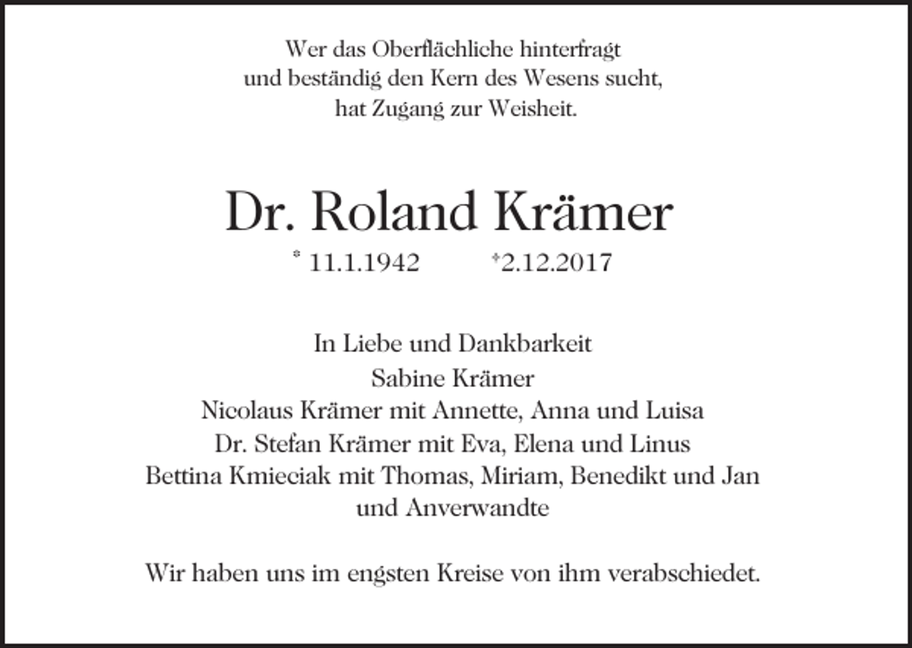 <p>W er d das<br />a s OOberflächliche<br />b erfl ä c hli c h e hi<br />nt erfr a gt<br />Wer<br />hinterfragt<br />uund<br />n d bbeständig<br />e st ä n di g dden<br />e n Kern<br />K er n des<br />d e s Wesens<br />W e s e n s sucht,<br />s u c ht,<br />hhat<br />at ZZugang<br />u g a n g zzur<br />ur Weisheit.<br />W ei s h ei t.</p><p>Dr. RRoland<br />Krämer<br />Dr.<br />ol a n d Kr<br />ä m er<br />* 11.1.1942<br />. 1. 1 9 4 2</p><p>†2.12.2017<br />† 2. 1 2. 2 0 1 7</p><p>IInn Liebe<br />Li e b e und<br />u n d Dankbarkeit<br />D a n k b ar keit<br />SSabine<br />a bi n e Krämer<br />Kr ä m er<br />Ni c ol a u s Kr<br />ä m er mit<br />mit Annette,<br />A n n ett e, Anna<br />A n n a uund<br />n d Luisa<br />L ui s a<br />Nicolaus<br />Krämer<br />Dr. StStefan<br />ef a n Kr<br />ä m er mit<br />mit EEva,<br />v a, Elena<br />El e n a und<br />u n d Linus<br />Li n u s<br />Dr.<br />Krämer<br />B etti n a Kmieciak<br />K mi e ci a k mit<br />mit TThomas,<br />h o m a s, Miriam,<br />Miri a m, Benedikt<br />B e n e di k t und<br />u n d Jan<br />Ja n<br />Bettina<br />und<br />u n d Anverwandte<br />A n v er w a n dt e<br />Wirh haben<br />Wir<br />a b e n u uns<br />n s i im<br />m e engsten<br />n g st e n Kreise<br />Kr ei s e von<br />v o n iihm<br />h m verabschiedet.<br />v er a b s c hi e d et.</p>
