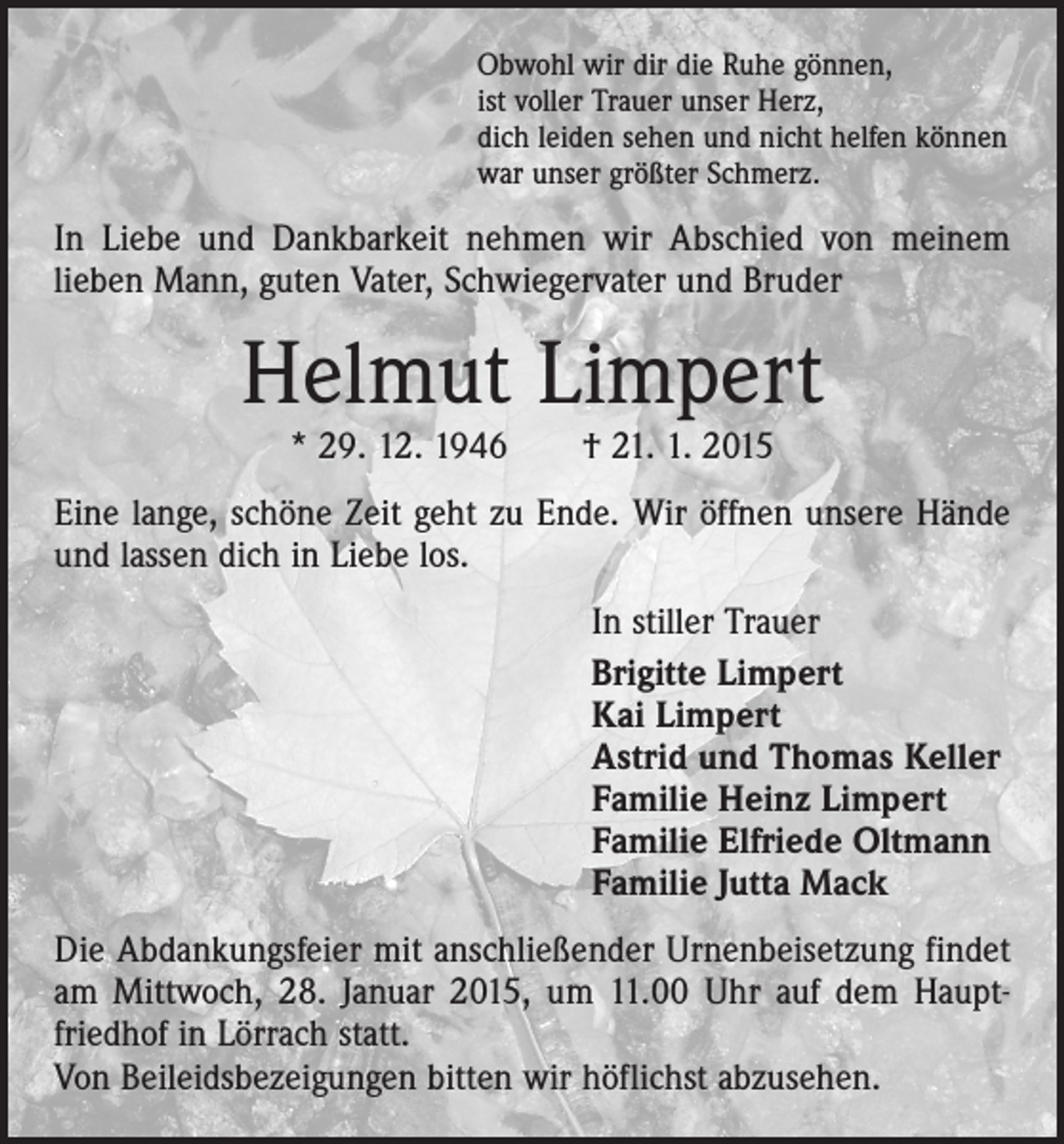<p>Obwohl wir dir die Ruhe gönnen,<br />ist voller Trauer unser Herz,<br />dich leiden sehen und nicht helfen können<br />war unser größter Schmerz.</p><p>In Liebe und Dankbarkeit nehmen wir Abschied von meinem<br />­lieben Mann, guten Vater, Schwiegervater und Bruder</p><p>Helmut Limpert<br />* 29. 12. 1946 † 21. 1. 2015</p><p>Eine lange, schöne Zeit geht zu Ende. Wir öffnen unsere ­Hände<br />und lassen dich in Liebe los.<br />In stiller Trauer<br />Brigitte Limpert<br />Kai Limpert<br />Astrid und Thomas Keller<br />Familie Heinz Limpert<br />Familie Elfriede Oltmann<br />Familie Jutta Mack<br />Die Abdankungsfeier mit anschließender Urnenbeisetzung ­findet<br />am Mittwoch, 28. Januar 2015, um 11.00 Uhr auf dem ­Hauptfriedhof in Lörrach statt.<br />Von Beileidsbezeigungen bitten wir höflichst abzusehen.</p>