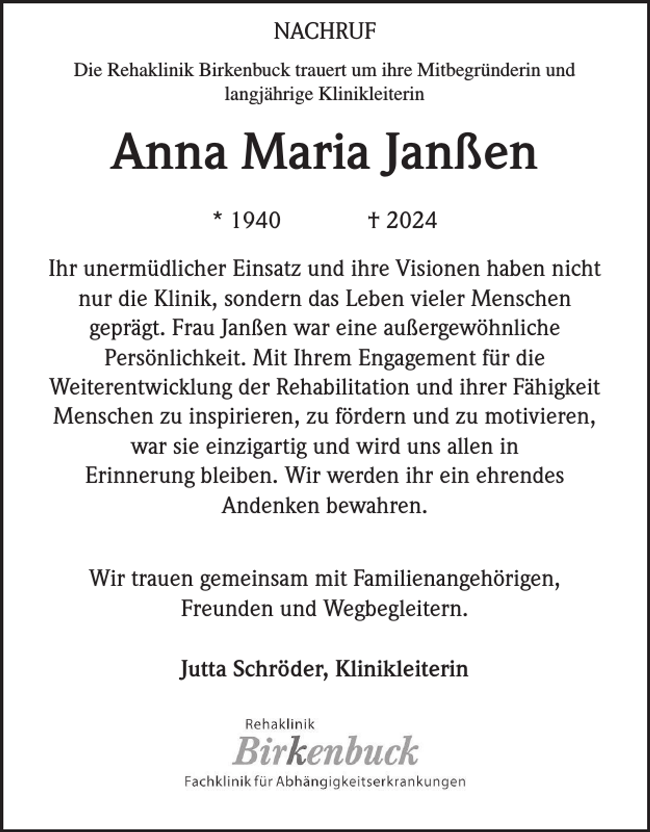 <p>NACHRUF<br />Die Rehaklinik Birkenbuck trauert um ihre Mitbegründerin und<br />langjährige Klinikleiterin</p><p>Anna Maria Janßen<br />* 1940</p><p>† 2024</p><p>Ihr unermüdlicher Einsatz und ihre Visionen haben nicht<br />nur die Klinik, sondern das Leben vieler Menschen<br />geprägt. Frau Janßen war eine außergewöhnliche<br />Persönlichkeit. Mit Ihrem Engagement für die<br />Weiterentwicklung der Rehabilitation und ihrer Fähigkeit<br />Menschen zu inspirieren, zu fördern und zu motivieren,<br />war sie einzigartig und wird uns allen in<br />Erinnerung bleiben. Wir werden ihr ein ehrendes<br />Andenken bewahren.<br />Wir trauen gemeinsam mit Familienangehörigen,<br />Freunden und Wegbegleitern.<br />Jutta Schröder, Klinikleiterin</p>