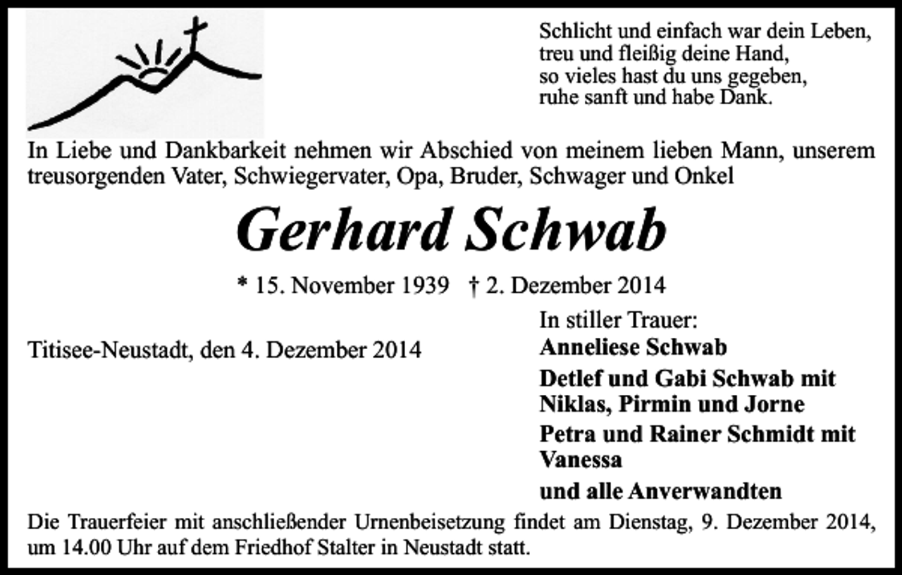 <p>Schlicht und einfach war dein Leben,<br />treu und fleißig deine Hand,<br />so vieles hast du uns gegeben,<br />ruhe sanft und habe Dank.</p><p>In Liebe und Dankbarkeit nehmen wir Abschied von meinem lieben Mann, unserem<br />treusorgenden Vater, Schwiegervater, Opa, Bruder, Schwager und Onkel</p><p>Gerhard Schwab</p><p>* 15. November 1939 † 2. Dezember 2014<br />In stiller Trauer:<br />Anneliese Schwab<br />Titisee-Neustadt, den 4. Dezember 2014<br />Detlef und Gabi Schwab mit<br />Niklas, Pirmin und Jorne<br />Petra und Rainer Schmidt mit<br />Vanessa<br />und alle Anverwandten<br />Die Trauerfeier mit anschließender Urnenbeisetzung findet am Dienstag, 9. Dezember 2014,<br />um 14.00 Uhr auf dem Friedhof Stalter in Neustadt statt.</p>