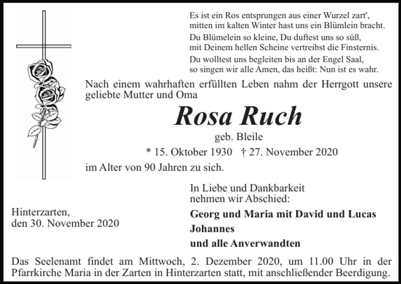 <p>Es ist ein Ros entsprungen aus einer Wurzel zart',<br />mitten im kalten Winter hast uns ein Blümlein bracht.<br />Du Blümelein so kleine, Du duftest uns so süß,<br />mit Deinem hellen Scheine vertreibst die Finsternis.<br />Du wolltest uns begleiten bis an der Engel Saal,<br />so singen wir alle Amen, das heißt: Nun ist es wahr.</p><p>Nach einem wahrhaften erfüllten Leben nahm der Herrgott unsere<br />geliebte Mutter und Oma</p><p>Rosa Ruch<br />geb. Bleile<br />* 15. Oktober 1930 † 27. November 2020<br />im Alter von 90 Jahren zu sich.</p><p>Hinterzarten,<br />den 30. November 2020</p><p>In Liebe und Dankbarkeit<br />nehmen wir Abschied:<br />Georg und Maria mit David und Lucas<br />Johannes<br />und alle Anverwandten</p><p>Das Seelenamt findet am Mittwoch, 2. Dezember 2020, um 11.00 Uhr in der<br />Pfarrkirche Maria in der Zarten in Hinterzarten statt, mit anschließender Beerdigung.</p>