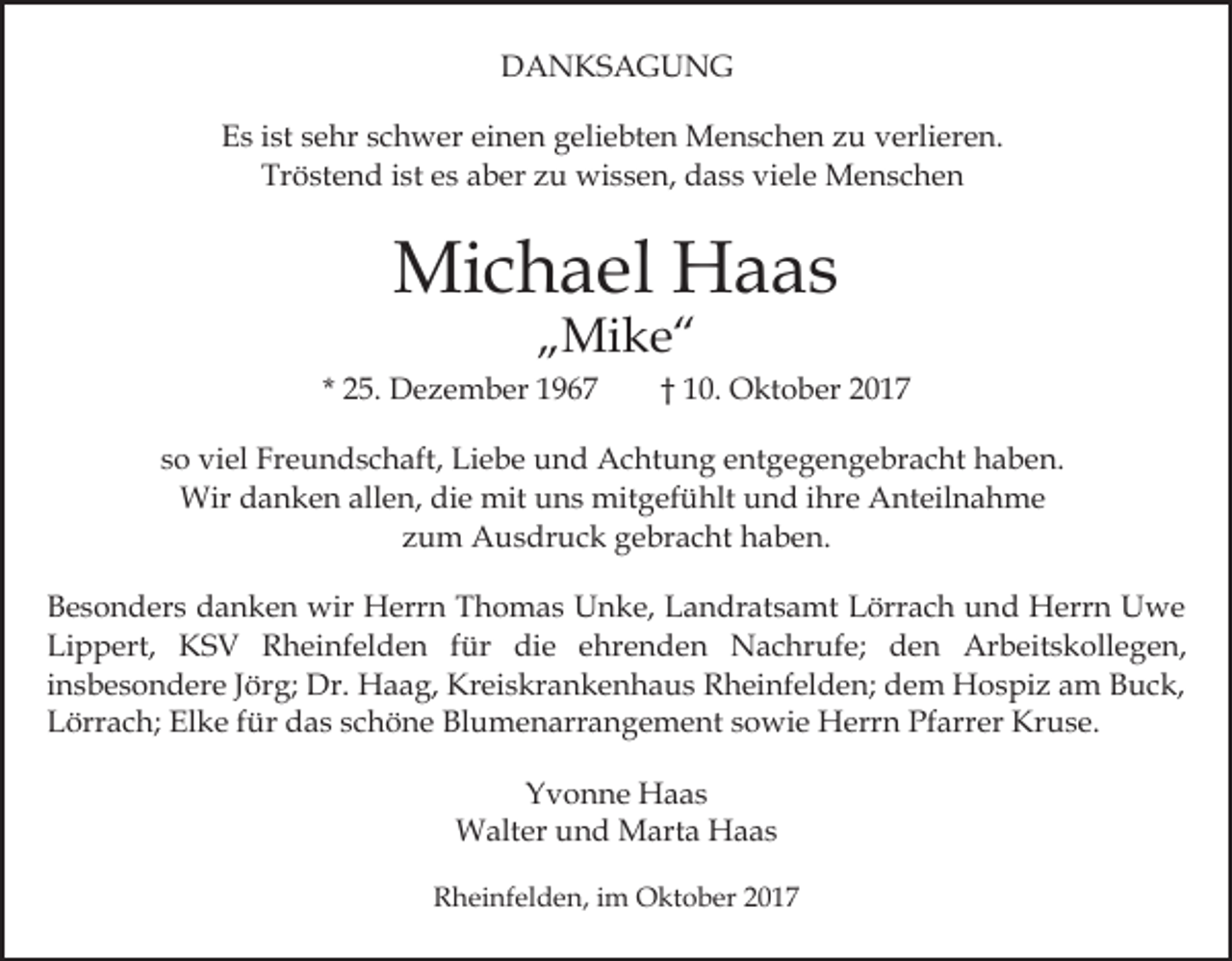 <p>DDANKSAGUNG<br />A N KS A G U N G<br />EEs<br />s iist<br />st ssehr<br />e hr sschwer<br />c h w er eieinen<br />n e n geliebten<br />g eli e bt e n Menschen<br />M e n s c h e n zu<br />z u verlieren.<br />v erli er e n.<br />Tröstend<br />Tr<br />ö st e n d iist<br />st ees<br />s aaber<br />b er zzu<br />u wissen,<br />wi s s e n, ddass<br />a s s viviele<br />el e Menschen<br />Me n sc he n</p><p>Mi c h a el HHaas<br />a as<br />Michael<br />„„Mike“<br />Mi k e “</p><p>* 25.<br />2 5. Dezember<br />D e z e m b er</p><p>1 0. Oktober<br />O kt o b er<br />†† 10.</p><p>ssoo viel<br />vi el Freundschaft,<br />Fr e u n d s c h aft, Liebe<br />L i e b e und<br />u n d Achtung<br />A c ht u n g entgegengebracht<br />e nt ge g e n g e br a c ht haben.<br />h a b e n.<br />Wir<br />Wir d danken<br />a n k e n allallen,<br />e n, didie<br />e mmit<br />it uns<br />u n s mitgefühlt<br />mit g ef ü hlt und<br />u n d iihre<br />hr e Anteilnahme<br />A nt eil n a h m e<br />zzum<br />u m Ausdruck<br />A u s dr u c k gebracht<br />g e br a c h t haben.<br />h a b e n.<br />BBesonders<br />e s o n d er s ddanken<br />a n k e n wir<br />wir Herrn<br />H err n TThomas<br />h o m a s UUnke,<br />n k e, LLandratsamt<br />a n dr at s a mt Lörrach<br />L örr a c h und<br />u n d Herrn<br />H err n Uwe<br />U we<br />Li<br />p p ert, KSV<br />K S V Rheinfelden<br />R h ei nf e l d e n für<br />f ür die<br />di e ehrenden<br />e hr e n d en Nachrufe;<br />N a c hr uf e; den<br />d e n Arbeitskollegen,<br />Ar b eit s k oll e g e n,<br />Lippert,<br />insbesondere<br />Kreiskrankenhaus<br />i n s b e s o n d er e Jörg;<br />J ör g; Dr.<br />Dr. HHaag,<br />a a g, Kr<br />ei s kr a n k e n h a u s Rheinfelden;<br />R h ei nf el d e n; dem<br />d e m Hospiz<br />H o s pi z am<br />a m Buck,<br />B u c k,<br />Elke<br />LLörrach;<br />örr a c h; El<br />k e ffür<br />ür ddas<br />a s sschöne<br />c h ö n e Blumenarrangement<br />Bl u m e n arr a n g e m e nt ssowie<br />o wi e Herrn<br />H err n Pfarrer<br />Pf arr e r Kruse.<br />Kr u s e.<br />Yvonne<br />Y v o n n e Haas<br />H a as<br />Walter<br />W alt er u und<br />n d MMarta<br />art a HHaas<br />aa s<br />RRheinfelden,<br />h ei nf el d e n, i im<br />m Oktober<br />O kt o b er</p>