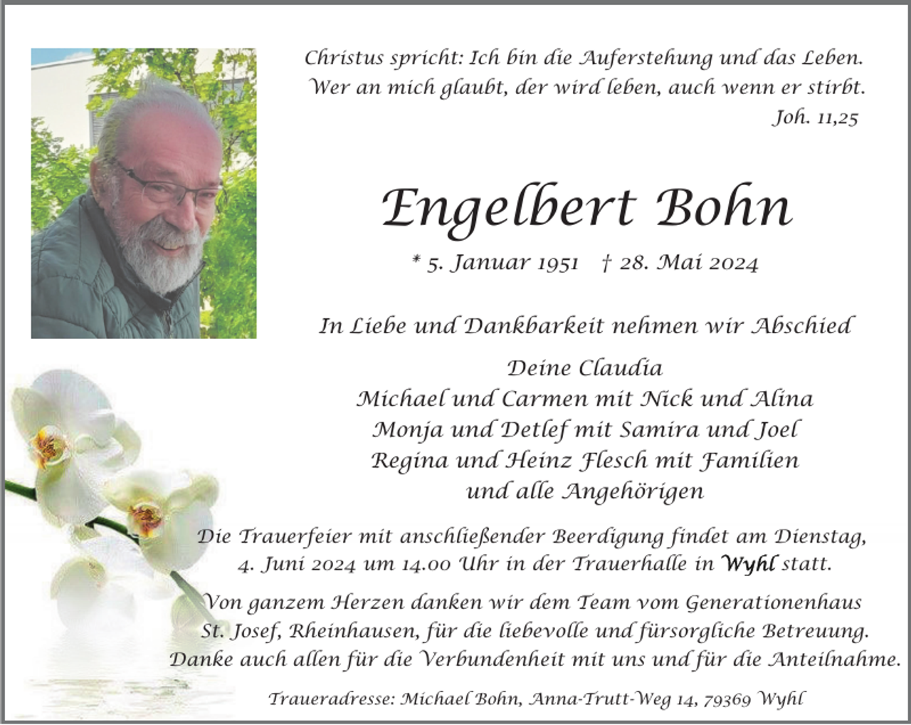 <p>Christus spricht: Ich bin die Auferstehung und das Leben.<br />Wer an mich glaubt, der wird leben, auch wenn er stirbt.<br />Joh. 11,25</p><p>Engelbert Bohn<br />* 5. Januar 1951</p><p>† 28. Mai 2024</p><p>In Liebe und Dankbarkeit nehmen wir Abschied<br />Deine Claudia<br />Michael und Carmen mit Nick und Alina<br />Monja und Detlef mit Samira und Joel<br />Regina und Heinz Flesch mit Familien<br />und alle Angehörigen<br />Die Trauerfeier mit anschließender Beerdigung findet am Dienstag,<br />4. Juni 2024 um 14.00 Uhr in der Trauerhalle in</p><p>statt.</p><p>Von ganzem Herzen danken wir dem Team vom Generationenhaus<br />St. Josef, Rheinhausen, für die liebevolle und fürsorgliche Betreuung.<br />Danke auch allen für die Verbundenheit mit uns und für die Anteilnahme.<br />Traueradresse: Michael Bohn, Anna-Trutt-Weg 14, 79369 Wyhl</p>