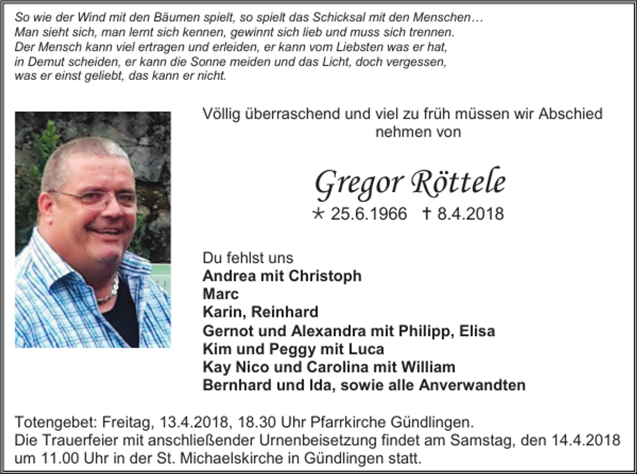 <p>So wie der Wind mit den Bäumen spielt, so spielt das Schicksal mit den Menschen…<br />Man sieht sich, man lernt sich kennen, gewinnt sich lieb und muss sich trennen.<br />Der Mensch kann viel ertragen und erleiden, er kann vom Liebsten was er hat,<br />in Demut scheiden, er kann die Sonne meiden und das Licht, doch vergessen,<br />was er einst geliebt, das kann er nicht.</p><p>Völlig überraschend und viel zu früh müssen wir Abschied<br />nehmen von</p><p>Gregor Röttele<br /> 25.6.1966  8.4.2018<br />Du fehlst uns<br />Andrea mit Christoph<br />Marc<br />Karin, Reinhard<br />Gernot und Alexandra mit Philipp, Elisa<br />Kim und Peggy mit Luca<br />Kay Nico und Carolina mit William<br />Bernhard und Ida, sowie alle Anverwandten<br />Totengebet: Freitag, 13.4.2018, 18.30 Uhr Pfarrkirche Gündlingen.<br />Die Trauerfeier mit anschließender Urnenbeisetzung findet am Samstag, den 14.4.2018<br />um 11.00 Uhr in der St. Michaelskirche in Gündlingen statt.</p>