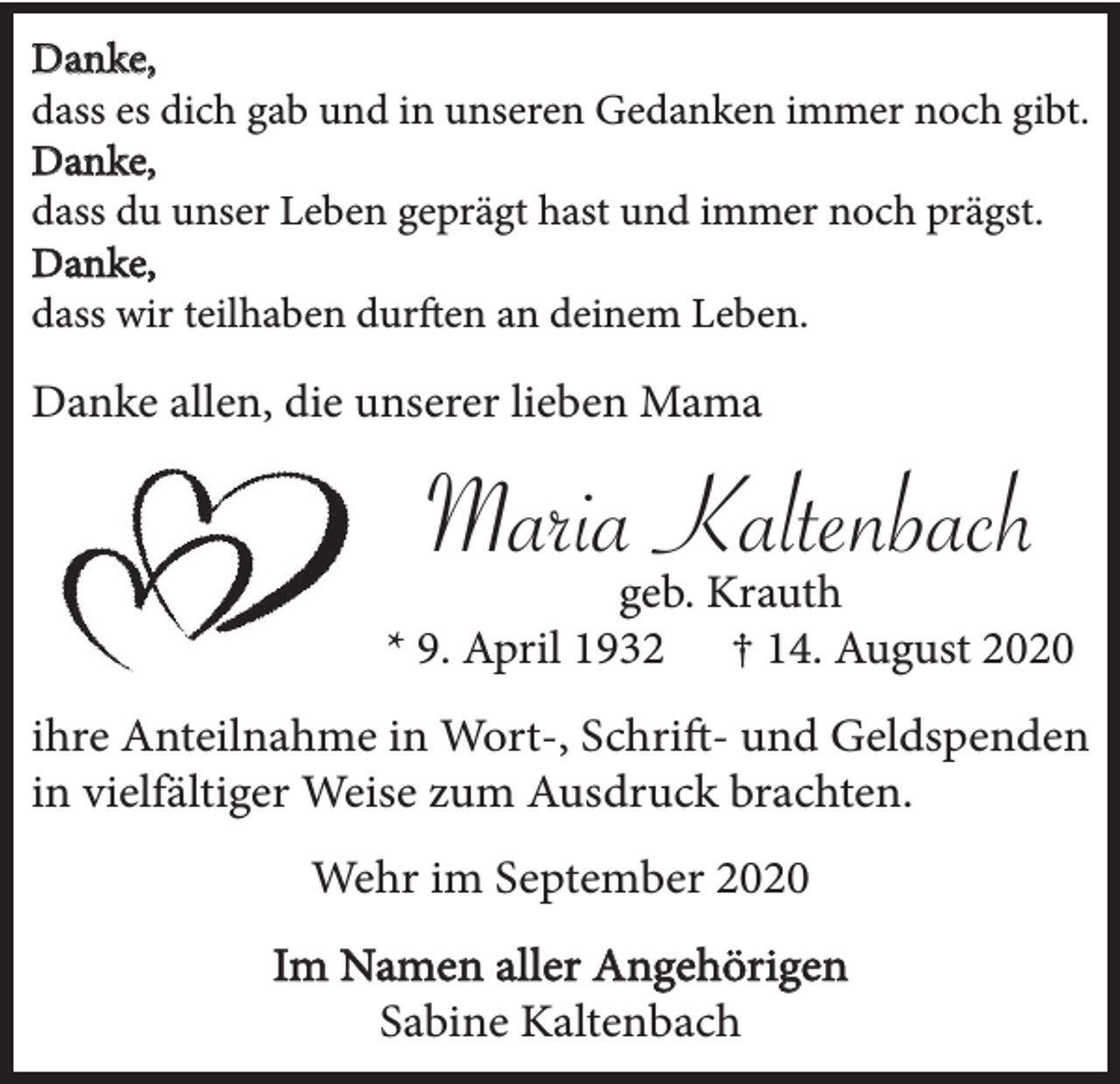 <p>Danke,<br />dass es dich gab und in unseren Gedanken immer noch gibt.<br />Danke,<br />dass du unser Leben geprägt hast und immer noch prägst.<br />Danke,<br />dass wir teilhaben durften an deinem Leben.</p><p>Danke allen, die unserer lieben Mama</p><p>Maria Kaltenbach<br />geb. Krauth<br />* 9. April 1932 † 14. August 2020<br />ihre Anteilnahme in Wort-, Schrift- und Geldspenden<br />in vielfältiger Weise zum Ausdruck brachten.<br />Wehr im September 2020<br />Im Namen aller Angehörigen<br />Sabine Kaltenbach</p>