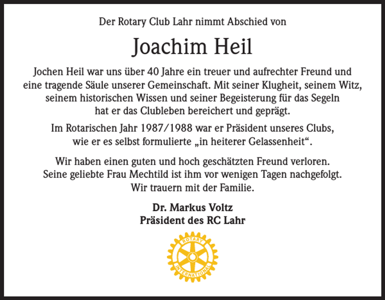 <p>Der Rotary Club Lahr nimmt Abschied von</p><p>Joachim Heil<br />Jochen Heil war uns über 40 Jahre ein treuer und aufrechter Freund und<br />eine tragende Säule unserer Gemeinschaft. Mit seiner Klugheit, seinem Witz,<br />seinem historischen Wissen und seiner Begeisterung für das Segeln<br />hat er das Clubleben bereichert und geprägt.<br />Im Rotarischen Jahr 1987/1988 war er Präsident unseres Clubs,<br />wie er es selbst formulierte „in heiterer Gelassenheit“.<br />Wir haben einen guten und hoch geschätzten Freund verloren.<br />Seine geliebte Frau Mechtild ist ihm vor wenigen Tagen nachgefolgt.<br />Wir trauern mit der Familie.<br />Dr. Markus Voltz<br />Präsident des RC Lahr</p>