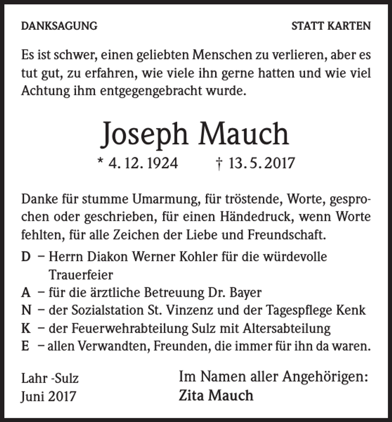 <p>DANKSAGUNG</p><p>STATT KARTEN</p><p>Es ist schwer, einen geliebten Menschen zu verlieren, aber es<br />tut gut, zu erfahren, wie viele ihn gerne hatten und wie viel<br />Achtung ihm entgegengebracht wurde.</p><p>Joseph Mauch<br />* 4. 12. 1924</p><p>† 13. 5. 2017</p><p>Danke für stumme Umarmung, für tröstende, Worte, gesprochen oder geschrieben, für einen Händedruck, wenn Worte<br />fehlten, für alle Zeichen der Liebe und Freundschaft.<br />D – Herrn Diakon Werner Kohler für die würdevolle<br />Trauer­feier<br />A – für die ärztliche Betreuung Dr. Bayer<br />N – der Sozialstation St. Vinzenz und der Tagespflege Kenk<br />K – der Feuerwehrabteilung Sulz mit Altersabteilung<br />E – allen Verwandten, Freunden, die immer für ihn da waren.<br />Lahr -Sulz<br />Juni 2017</p><p>Im Namen aller Angehörigen:<br />Zita Mauch</p>
