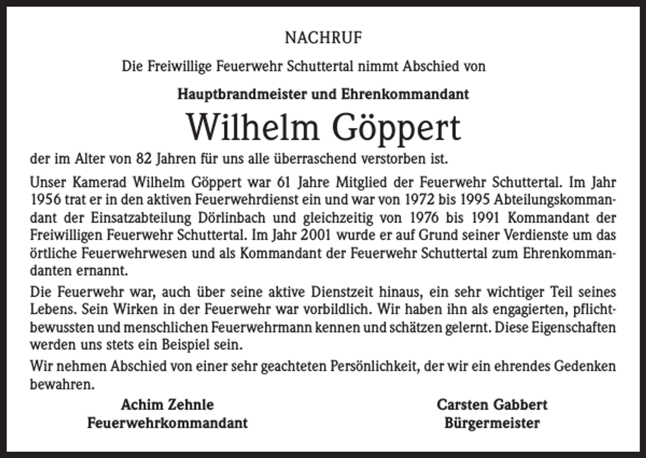<p>NACHRUF<br />Die Freiwillige Feuerwehr Schuttertal nimmt Abschied von<br />Hauptbrandmeister und Ehrenkommandant</p><p>Wilhelm Göppert</p><p>der im Alter von 82 Jahren für uns alle überraschend verstorben ist.<br />Unser Kamerad Wilhelm Göppert war 61 Jahre Mitglied der Feuerwehr Schuttertal. Im Jahr<br />1956 trat er in den aktiven Feuerwehrdienst ein und war von 1972 bis 1995 Abteilungskommandant der Einsatzabteilung Dörlinbach und gleichzeitig von 1976 bis 1991 Kommandant der<br />Freiwilligen Feuerwehr Schuttertal. Im Jahr 2001 wurde er auf Grund seiner Verdienste um das<br />örtliche Feuerwehrwesen und als Kommandant der Feuerwehr Schuttertal zum Ehrenkommandanten ernannt.<br />Die Feuerwehr war, auch über seine aktive Dienstzeit hinaus, ein sehr wichtiger Teil seines<br />Lebens. Sein Wirken in der Feuerwehr war vorbildlich. Wir haben ihn als engagierten, pflichtbewussten und menschlichen Feuerwehrmann kennen und schätzen gelernt. Diese ­Eigenschaften<br />werden uns stets ein Beispiel sein.<br />Wir nehmen Abschied von einer sehr geachteten Persönlichkeit, der wir ein ehrendes Gedenken<br />bewahren.</p><p>Achim Zehnle<br />Carsten Gabbert</p><p>Feuerwehrkommandant<br />Bürgermeister</p>