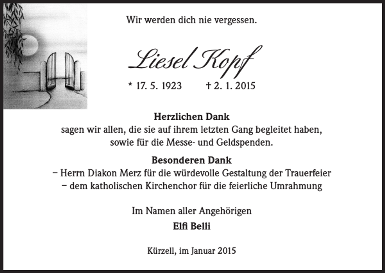 <p>Wir werden dich nie vergessen.</p><p>Liesel Kopf<br />* 17. 5. 1923</p><p>† 2. 1. 2015</p><p>Herzlichen Dank<br />sagen wir allen, die sie auf ihrem letzten Gang begleitet haben‚<br />sowie für die Messe- und Geldspenden.<br />Besonderen Dank<br />– Herrn Diakon Merz für die würdevolle Gestaltung der Trauerfeier<br />– dem katholischen Kirchenchor für die feierliche Umrahmung<br />Im Namen aller Angehörigen<br />Elfi Belli<br />Kürzell, im Januar 2015</p>