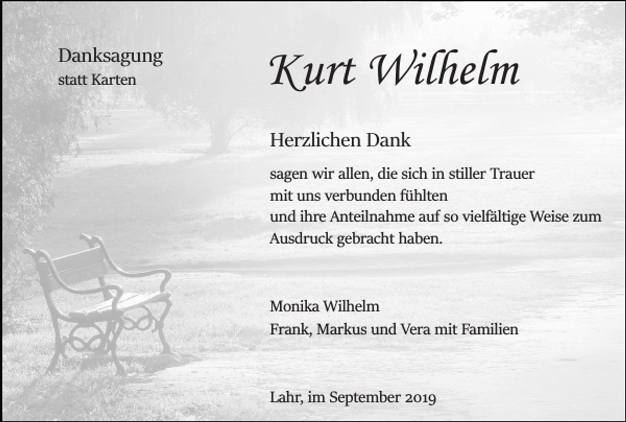 <p>Danksagung<br />statt Karten</p><p>Kurt Wilhelm<br />Herzlichen Dank<br />sagen wir allen, die sich in stiller Trauer<br />mit uns verbunden fühlten<br />und ihre Anteilnahme auf so vielfältige Weise zum<br />Ausdruck gebracht haben.</p><p>Monika Wilhelm<br />Frank, Markus und Vera mit Familien</p><p>Lahr, im September 2019</p>