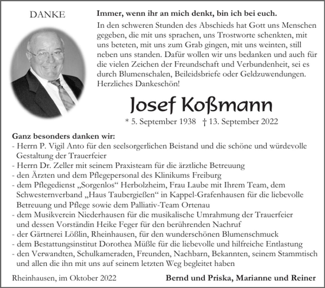 <p>DANKE</p><p>Immer, wenn ihr an mich denkt, bin ich bei euch.<br />In den schweren Stunden des Abschieds hat Gott uns Menschen<br />gegeben, die mit uns sprachen, uns Trostworte schenkten, mit<br />uns beteten, mit uns zum Grab gingen, mit uns weinten, still<br />neben uns standen. Dafür wollen wir uns bedanken und auch für<br />die vielen Zeichen der Freundschaft und Verbundenheit, sei es<br />durch Blumenschalen, Beileidsbriefe oder Geldzuwendungen.<br />Herzliches Dankeschön!</p><p>Josef Koßmann<br />* 5. September 1938 † 13. September 2022<br />Ganz besonders danken wir:<br />- Herrn P. Vigil Anto für den seelsorgerlichen Beistand und die schöne und würdevolle<br />Gestaltung der Trauerfeier<br />- Herrn Dr. Zeller mit seinem Praxisteam für die ärztliche Betreuung<br />- den Ärzten und dem Pflegepersonal des Klinikums Freiburg<br />- dem Pflegedienst „Sorgenlos“ Herbolzheim, Frau Laube mit Ihrem Team, dem<br />Schwesternverband „Haus Taubergießen“ in Kappel-Grafenhausen für die liebevolle<br />Betreuung und Pflege sowie dem Palliativ-Team Ortenau<br />- dem Musikverein Niederhausen für die musikalische Umrahmung der Trauerfeier<br />und dessen Vorständin Heike Feger für den berührenden Nachruf<br />- der Gärtnerei Lößlin, Rheinhausen, für den wunderschönen Blumenschmuck<br />- dem Bestattungsinstitut Dorothea Müßle für die liebevolle und hilfreiche Entlastung<br />- den Verwandten, Schulkameraden, Freunden, Nachbarn, Bekannten, seinem Stammtisch<br />und allen die ihn mit uns auf seinem letzten Weg begleitet haben<br />Rheinhausen, im Oktober 2022</p><p>Bernd und Priska, Marianne und Reiner</p>