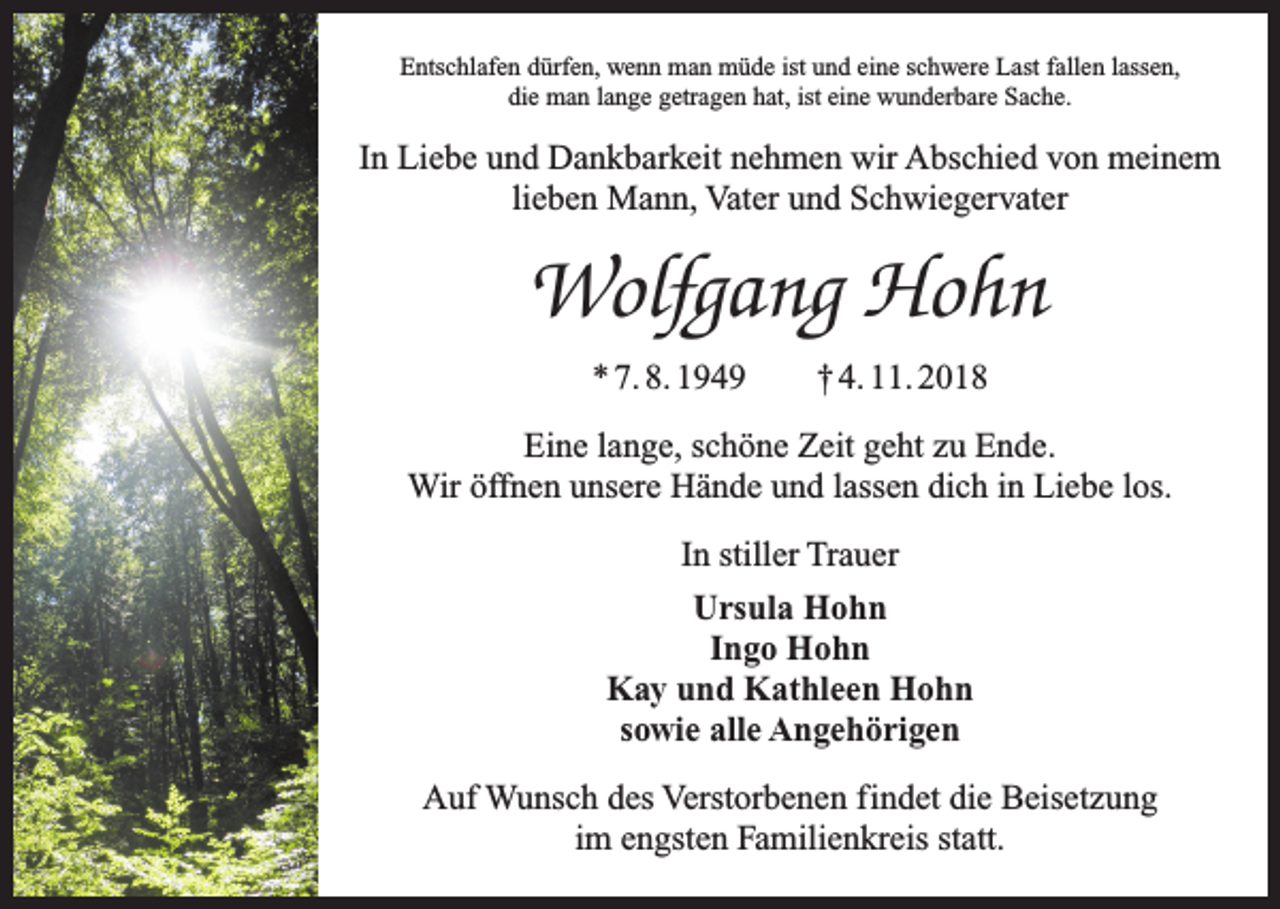 <p>Entschlafen dürfen, wenn man müde ist und eine schwere Last fallen lassen,<br />die man lange getragen hat, ist eine wunderbare Sache.</p><p>In Liebe und Dankbarkeit nehmen wir Abschied von meinem<br />lieben Mann, Vater und Schwiegervater</p><p>Wolfgang Hohn<br />* 7. 8. 1949 † 4. 11. 2018<br />Eine lange, schöne Zeit geht zu Ende.<br />Wir öffnen unsere Hände und lassen dich in Liebe los.<br />In stiller Trauer<br />Ursula Hohn<br />Ingo Hohn<br />Kay und Kathleen Hohn<br />sowie alle Angehörigen<br />Auf Wunsch des Verstorbenen findet die Beisetzung<br />im engsten Familienkreis statt.</p>
