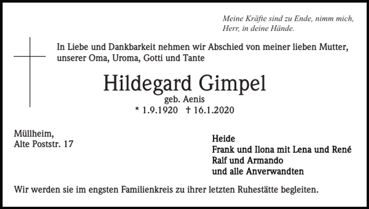 <p>Meine Kräfte sind zu Ende, nimm mich,<br />Herr, in deine Hände.</p><p>In Liebe und Dankbarkeit nehmen wir Abschied von meiner lieben Mutter,<br />unserer Oma, Uroma, Gotti und Tante</p><p>Hildegard Gimpel<br />geb. Aenis<br />* 1.9.1920 † 16.1.2020</p><p>Müllheim,<br />Alte Poststr. 17</p><p>Wir werden sie im engsten Familienkreis zu ihrer letzten Ruhestätte begleiten.</p>