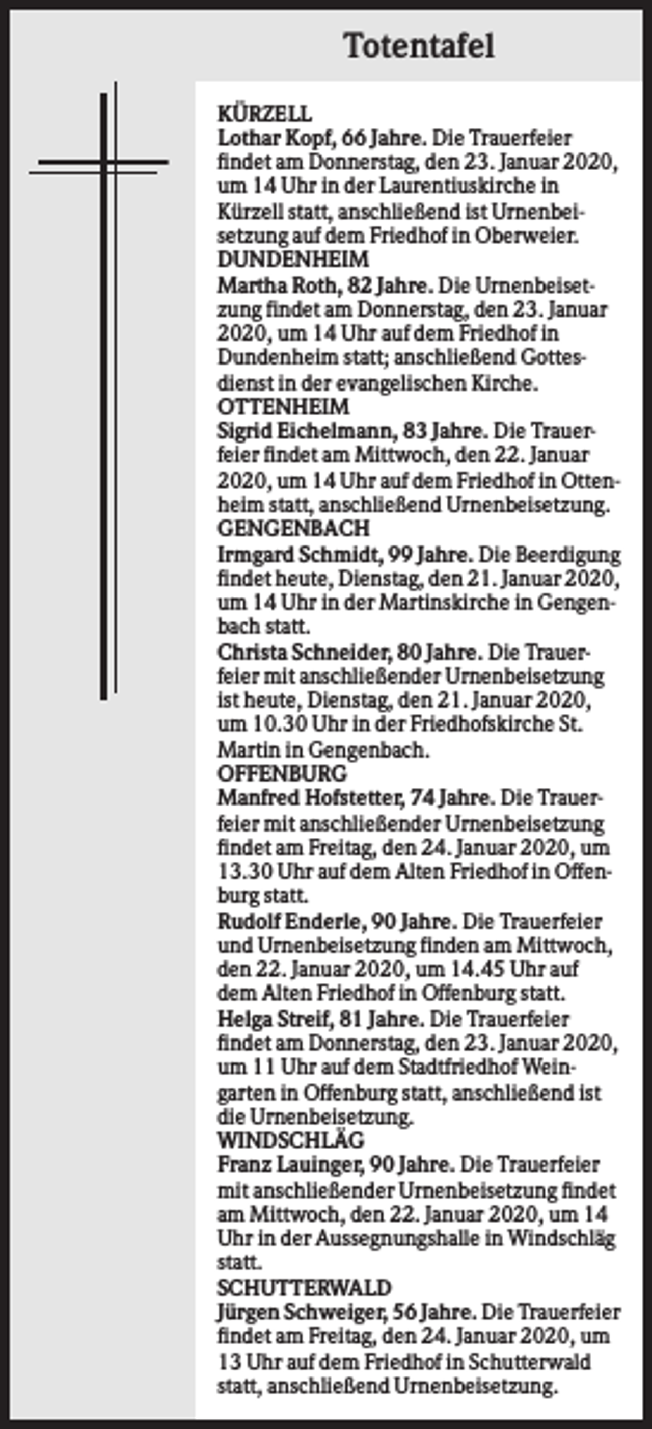 <p>Totentafel<br />KÜRZELL<br />Lothar Kopf, 66 Jahre. Die Trauerfeier<br />findet am Donnerstag, den 23. Januar 2020,<br />um 14 Uhr in der Laurentiuskirche in<br />Kürzell statt, anschließend ist Urnenbeisetzung auf dem Friedhof in Oberweier.<br />DUNDENHEIM<br />Martha Roth, 82 Jahre. Die Urnenbeisetzung findet am Donnerstag, den 23. Januar<br />2020, um 14 Uhr auf dem Friedhof in<br />Dundenheim statt; anschließend Gottesdienst in der evangelischen Kirche.<br />OTTENHEIM<br />Sigrid Eichelmann, 83 Jahre. Die Trauerfeier findet am Mittwoch, den 22. Januar<br />2020, um 14 Uhr auf dem Friedhof in Ottenheim statt, anschließend Urnenbeisetzung.<br />GENGENBACH<br />Irmgard Schmidt, 99 Jahre. Die Beerdigung<br />findet heute, Dienstag, den 21. Januar 2020,<br />um 14 Uhr in der Martinskirche in Gengenbach statt.<br />Christa Schneider, 80 Jahre. Die Trauerfeier mit anschließender Urnenbeisetzung<br />ist heute, Dienstag, den 21. Januar 2020,<br />um 10.30 Uhr in der Friedhofskirche St.<br />Martin in Gengenbach.<br />OFFENBURG<br />Manfred Hofstetter, 74 Jahre. Die Trauerfeier mit anschließender Urnenbeisetzung<br />findet am Freitag, den 24. Januar 2020, um<br />13.30 Uhr auf dem Alten Friedhof in Offenburg statt.<br />Rudolf Enderle, 90 Jahre. Die Trauerfeier<br />und Urnenbeisetzung finden am Mittwoch,<br />den 22. Januar 2020, um 14.45 Uhr auf<br />dem Alten Friedhof in Offenburg statt.<br />Helga Streif, 81 Jahre. Die Trauerfeier<br />findet am Donnerstag, den 23. Januar 2020,<br />um 11 Uhr auf dem Stadtfriedhof Weingarten in Offenburg statt, anschließend ist<br />die Urnenbeisetzung.<br />WINDSCHLÄG<br />Franz Lauinger, 90 Jahre. Die Trauerfeier<br />mit anschließender Urnenbeisetzung findet<br />am Mittwoch, den 22. Januar 2020, um 14<br />Uhr in der Aussegnungshalle in Windschläg<br />statt.<br />SCHUTTERWALD<br />Jürgen Schweiger, 56 Jahre. Die Trauerfeier<br />findet am Freitag, den 24. Januar 2020, um<br />13 Uhr auf dem Friedhof in Schutterwald<br />statt, anschließend Urnenbeisetzung.</p>