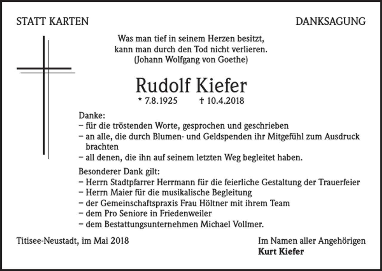 <p>STATT KARTEN</p><p>DANKSAGUNG<br />Was man tief in seinem Herzen besitzt,<br />kann man durch den Tod nicht verlieren.<br />(Johann Wolfgang von Goethe)</p><p>Rudolf Kiefer</p><p>* 7.8.1925<br />† 10.4.2018<br />Danke:<br />– für die tröstenden Worte, gesprochen und geschrieben<br />– an alle, die durch Blumen- und Geldspenden ihr Mitgefühl zum Ausdruck<br />brachten<br />– all denen, die ihn auf seinem letzten Weg begleitet haben.<br />Besonderer Dank gilt:<br />– Herrn Stadtpfarrer Herrmann für die feierliche Gestaltung der Trauerfeier<br />– Herrn Maier für die musikalische Begleitung<br />– der Gemeinschaftspraxis Frau Höltner mit ihrem Team<br />– dem Pro Seniore in Friedenweiler<br />– dem Bestattungsunternehmen Michael Vollmer.<br />Titisee-Neustadt, im Mai 2018 Im Namen aller Angehörigen<br />Kurt Kiefer</p>