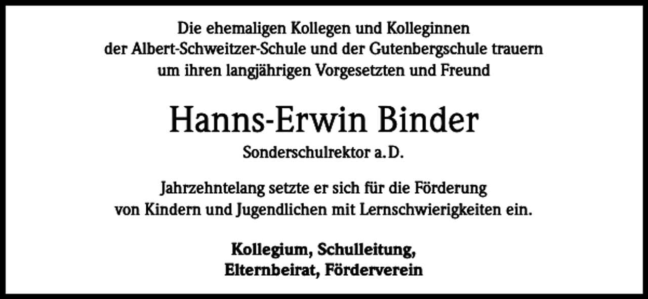 <p>Die ehemaligen Kollegen und Kolleginnen<br />der Albert-Schweitzer-Schule und der Gutenbergschule trauern<br />um ihren langjährigen Vorgesetzten und Freund</p><p>Hanns-Erwin Binder<br />Sonderschulrektor a.D.<br />Jahrzehntelang setzte er sich für die Förderung<br />von Kindern und Jugendlichen mit Lernschwierigkeiten ein.<br />Kollegium, Schulleitung,<br />Elternbeirat, Förderverein</p>