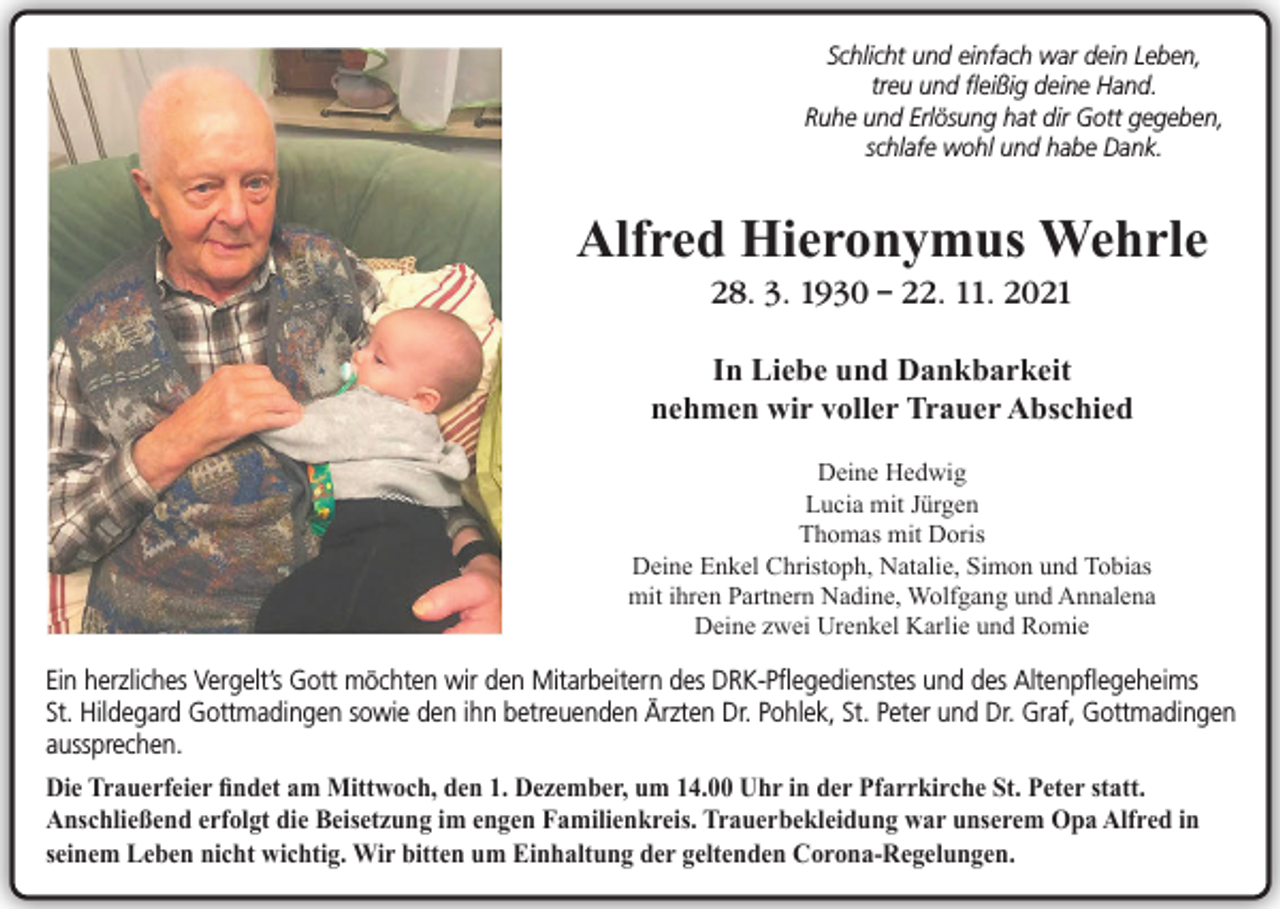 <p>Schlicht und einfach war dein Leben,<br />treu und fleißig deine Hand.<br />Ruhe und Erlösung hat dir Gott gegeben,<br />schlafe wohl und habe Dank.</p><p>Alfred Hieronymus Wehrle<br />28. 3. 1930 – 22. 11. 2021<br />In Liebe und Dankbarkeit<br />nehmen wir voller Trauer Abschied<br />Deine Hedwig<br />Lucia mit Jürgen<br />Thomas mit Doris<br />Deine Enkel Christoph, Natalie, Simon und Tobias<br />mit ihren Partnern Nadine, Wolfgang und Annalena<br />Deine zwei Urenkel Karlie und Romie</p><p>Ein herzliches Vergelt’s Gott möchten wir den Mitarbeitern des DRK-Pflegedienstes und des Altenpflegeheims<br />St. Hildegard Gottmadingen sowie den ihn betreuenden Ärzten Dr. Pohlek, St. Peter und Dr. Graf, Gottmadingen<br />aussprechen.<br />Die Trauerfeier findet am Mittwoch, den 1. Dezember, um 14.00 Uhr in der Pfarrkirche St. Peter statt.<br />Anschließend erfolgt die Beisetzung im engen Familienkreis. Trauerbekleidung war unserem Opa Alfred in<br />seinem Leben nicht wichtig. Wir bitten um Einhaltung der geltenden Corona-Regelungen.</p>