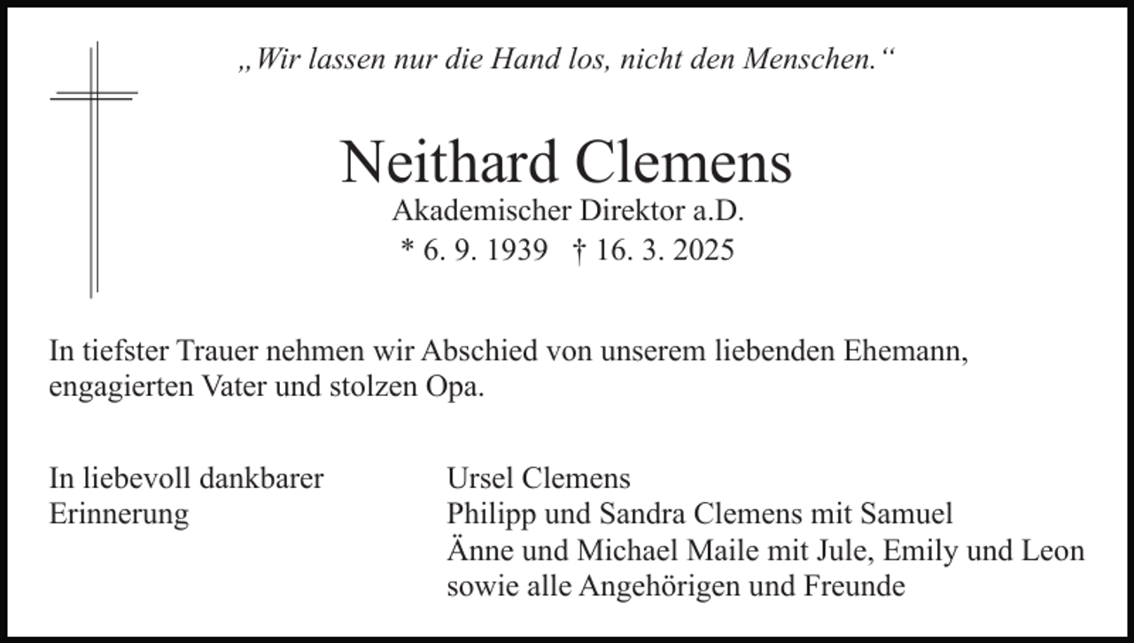 <p>„Wir lassen nur die Hand los, nicht den Menschen.“</p><p>Neithard Clemens<br />Akademischer Direktor a.D.<br />* 6. 9. 1939 † 16. 3. 2025</p><p>In tiefster Trauer nehmen wir Abschied von unserem liebenden Ehemann,<br />engagierten Vater und stolzen Opa.<br />In liebevoll dankbarer<br />Erinnerung</p><p>Ursel Clemens<br />Philipp und Sandra Clemens mit Samuel<br />Änne und Michael Maile mit Jule, Emily und Leon<br />sowie alle Angehörigen und Freunde</p>
