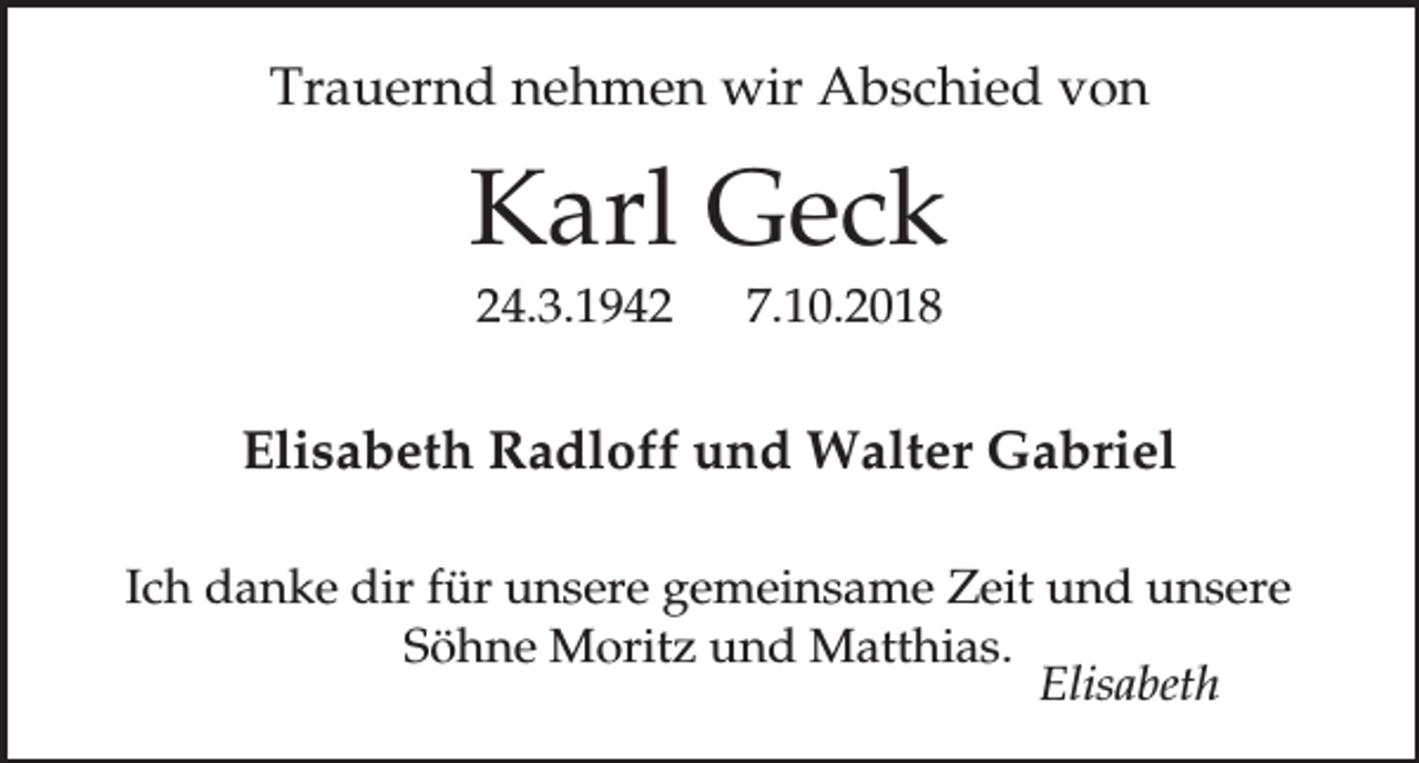 <p>Trauernd nehmen wir Abschied von</p><p>Karl Geck<br />24.3.1942</p><p>7.10.2018</p><p>Elisabeth Radloff und Walter Gabriel<br />Ich danke dir für unsere gemeinsame Zeit und unsere<br />Söhne Moritz und Matthias.<br />Elisabeth</p>