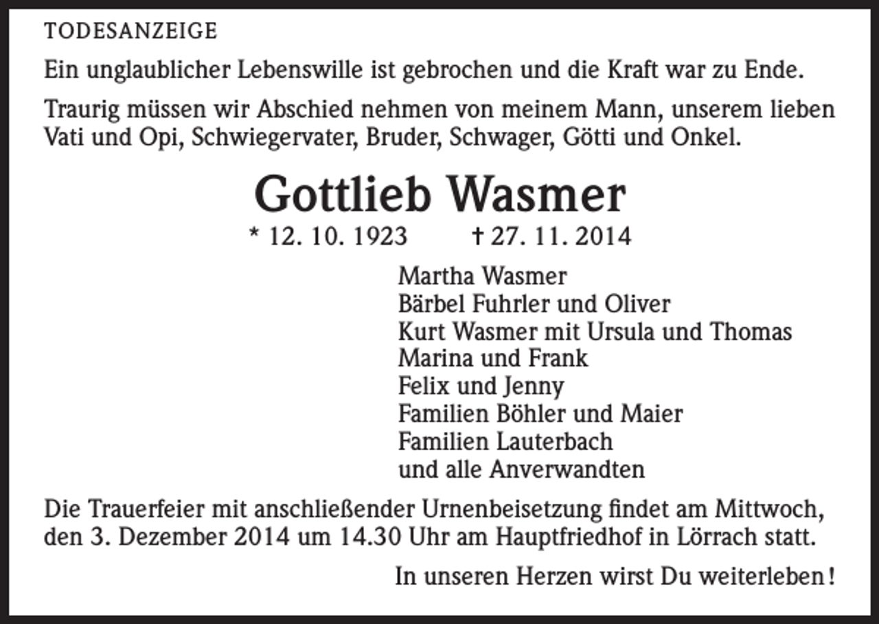 <p>TODESANZEIGE</p><p>Ein unglaublicher Lebenswille ist gebrochen und die Kraft war zu Ende.<br />Traurig müssen wir Abschied nehmen von meinem Mann, unserem lieben<br />Vati und Opi, Schwiegervater, Bruder, Schwager, Götti und Onkel.</p><p>Gottlieb Wasmer</p><p>* 12. 10. 1923</p><p>= 27. 11. 2014</p><p>Martha Wasmer<br />Bärbel Fuhrler und Oliver<br />Kurt Wasmer mit Ursula und Thomas<br />Marina und Frank<br />Felix und Jenny<br />Familien Böhler und Maier<br />Familien Lauterbach<br />und alle Anverwandten<br />Die Trauerfeier mit anschließender Urnenbeisetzung findet am Mittwoch,<br />den 3. Dezember 2014 um 14.30 Uhr am Hauptfriedhof in Lörrach statt.<br />In unseren Herzen wirst Du weiterleben !</p>