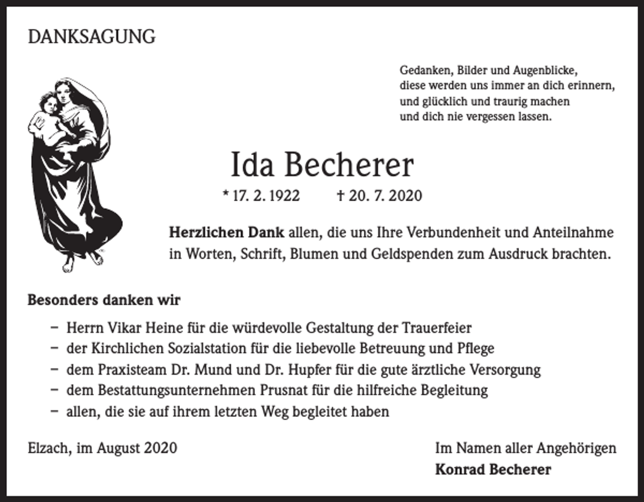 <p>DANKSAGUNG<br />Gedanken, Bilder und Augenblicke,<br />diese werden uns immer an dich erinnern,<br />und glücklich und traurig machen<br />und dich nie vergessen lassen.</p><p>Ida Becherer<br />* 17. 2. 1922</p><p>† 20. 7. 2020</p><p>Herzlichen Dank allen, die uns Ihre Verbundenheit und Anteilnahme<br />in Worten, Schrift, Blumen und Geldspenden zum Ausdruck brachten.<br />Besonders danken wir<br />– Herrn Vikar Heine für die würdevolle Gestaltung der Trauerfeier<br />– der Kirchlichen Sozialstation für die liebevolle Betreuung und Pflege<br />– dem Praxisteam Dr. Mund und Dr. Hupfer für die gute ärztliche Versorgung<br />– dem Bestattungsunternehmen Prusnat für die hilfreiche Begleitung<br />– allen, die sie auf ihrem letzten Weg begleitet haben<br />Elzach, im August 2020 Im Namen aller Angehörigen<br />Konrad Becherer</p>