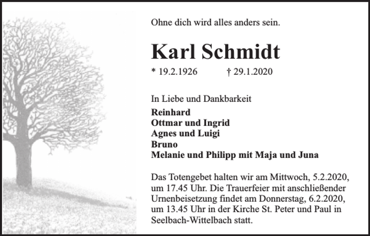 <p>Ohne dich wird alles anders sein.</p><p>Karl Schmidt<br />* 19.2.1926</p><p>† 29.1.2020</p><p>In Liebe und Dankbarkeit<br />Reinhard<br />Ottmar und Ingrid<br />Agnes und Luigi<br />Bruno<br />Melanie und Philipp mit Maja und Juna<br />Das Totengebet halten wir am Mittwoch, 5.2.2020,<br />um 17.45 Uhr. Die Trauerfeier mit anschließender<br />Urnenbeisetzung findet am Donnerstag, 6.2.2020,<br />um 13.45 Uhr in der Kirche St. Peter und Paul in<br />Seelbach-Wittelbach statt.</p>