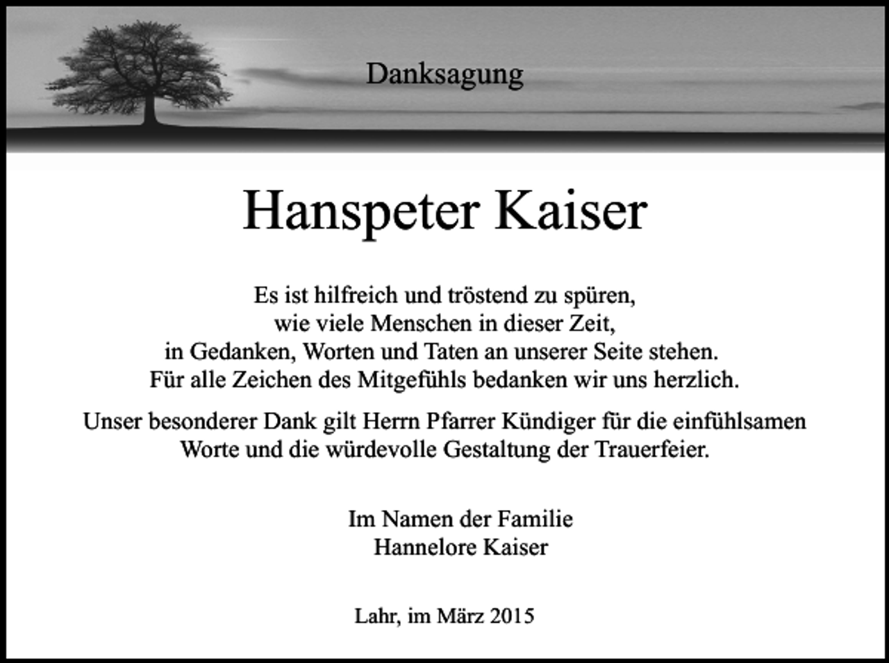 <p>Danksagung</p><p>Hanspeter Kaiser<br />Es ist hilfreich und tröstend zu spüren,<br />wie viele Menschen in dieser Zeit,<br />in Gedanken, Worten und Taten an unserer Seite stehen.<br />Für alle Zeichen des Mitgefühls bedanken wir uns herzlich.<br />Unser besonderer Dank gilt Herrn Pfarrer Kündiger für die einfühlsamen<br />Worte und die würdevolle Gestaltung der Trauerfeier.<br />Im Namen der Familie<br />Hannelore Kaiser<br />Lahr, im März 2015</p>