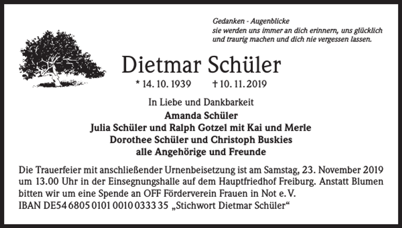 <p>Gedanken - Augenblicke<br />sie werden uns immer an dich erinnern, uns glücklich<br />und traurig machen und dich nie vergessen lassen.</p><p>Dietmar Schüler<br />* 14. 10. 1939 † 10. 11. 2019</p><p>In Liebe und Dankbarkeit<br />Amanda Schüler<br />Julia Schüler und Ralph Gotzel mit Kai und Merle<br />Dorothee Schüler und Christoph Buskies<br />alle Angehörige und Freunde<br />Die Trauerfeier mit anschließender Urnenbeisetzung ist am Samstag, 23. November 2019<br />um 13.00 Uhr in der Einsegnungshalle auf dem Hauptfriedhof Freiburg. Anstatt Blumen<br />bitten wir um eine Spende an OFF Förderverein Frauen in Not e. V.<br />IBAN DE54 6805 0101 001335 „Stichwort Dietmar Schüler“</p>