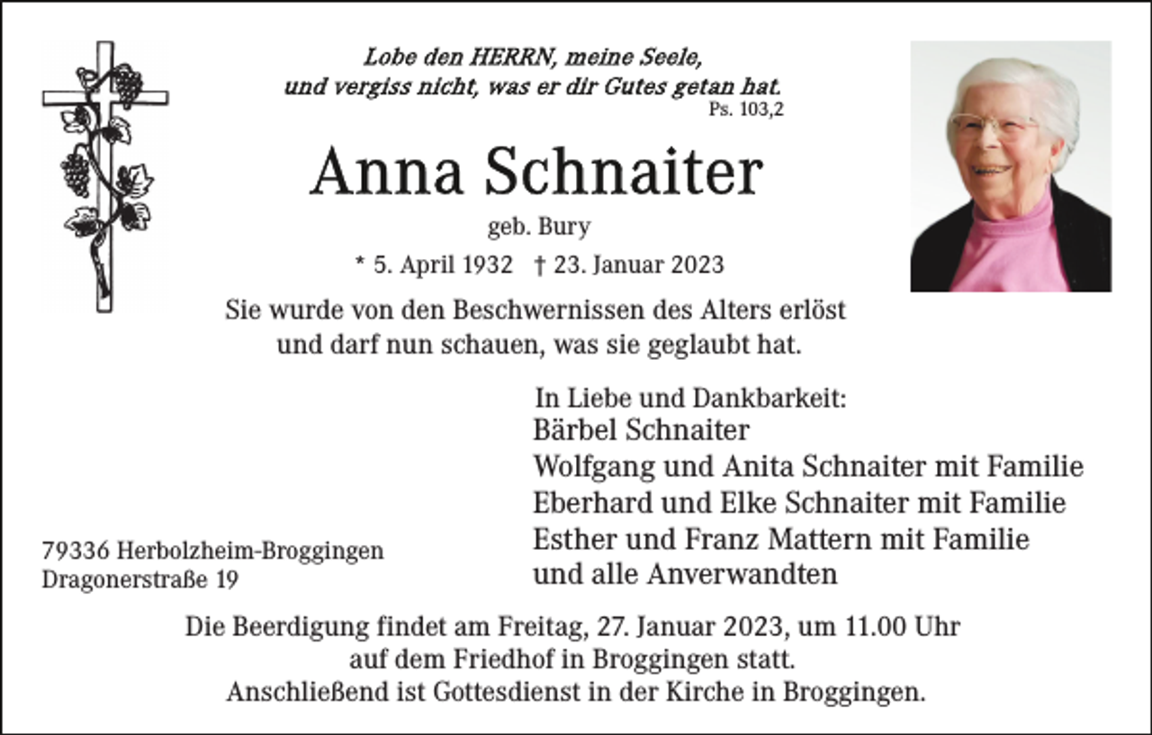 <p>Ps. 103,2</p><p>geb. Bury<br />* 5. April 1932 † 23. Januar 2023</p><p>Sie wurde von den Beschwernissen des Alters erlöst<br />und darf nun schauen, was sie geglaubt hat.<br />In Liebe und Dankbarkeit:</p><p>79336 Herbolzheim-Broggingen<br />Dragonerstraße 19</p><p>Bärbel Schnaiter<br />Wolfgang und Anita Schnaiter mit Familie<br />Eberhard und Elke Schnaiter mit Familie<br />Esther und Franz Mattern mit Familie<br />und alle Anverwandten</p><p>Die Beerdigung findet am Freitag, 27. Januar 2023, um 11.00 Uhr<br />auf dem Friedhof in Broggingen statt.<br />Anschließend ist Gottesdienst in der Kirche in Broggingen.</p>