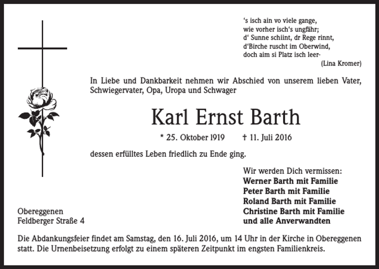 <p>‘s isch ain vo viele gange,<br />wie vorher isch‘s ungfähr;<br />d‘ Sunne schiint, dr Rege rinnt,<br />d‘Birche ruscht im Oberwind,<br />doch aim si Platz isch leer<br />(Lina Kromer)</p><p>In Liebe und Dankbarkeit nehmen wir Abschied von unserem lieben Vater,<br />Schwiegervater, Opa, Uropa und Schwager</p><p>Karl Ernst Barth<br />* 25. Oktober l919 † 11. Juli 2016<br />dessen erfülltes Leben friedlich zu Ende ging.</p><p>Obereggenen<br />Feldberger Straße 4</p><p>Wir werden Dich vermissen:<br />Werner Barth mit Familie<br />Peter Barth mit Familie<br />Roland Barth mit Familie<br />Christine Barth mit Familie<br />und alle Anverwandten</p><p>Die Abdankungsfeier findet am Samstag, den 16. Juli 2016, um 14 Uhr in der Kirche in Obereggenen<br />statt. Die Urnenbeisetzung erfolgt zu einem späteren Zeitpunkt im engsten Familienkreis.</p>