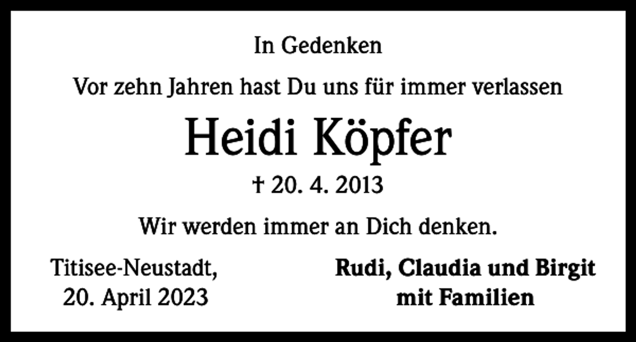 <p>In Gedenken<br />Vor zehn Jahren hast Du uns für immer verlassen</p><p>Heidi Köpfer<br />† 20. 4. 2013<br />Wir werden immer an Dich denken.<br />Titisee-Neustadt,<br />20. April 2023</p><p>Rudi, Claudia und Birgit<br />mit Familien</p>
