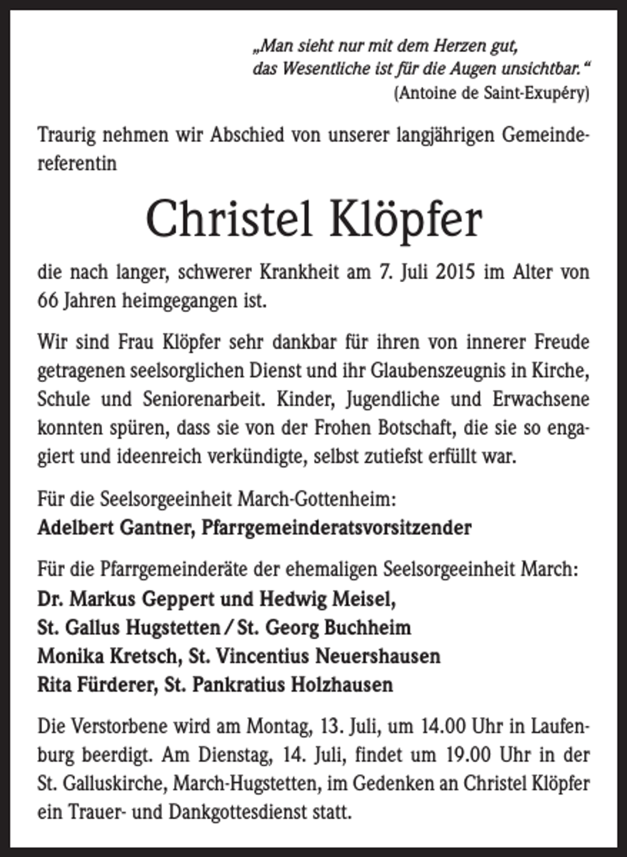 <p>„Man sieht nur mit dem Herzen gut,<br />das Wesentliche ist für die Augen unsichtbar.“</p><p>(Antoine de Saint-Exupéry)</p><p>Traurig nehmen wir Abschied von unserer langjährigen Gemeinde­<br />referentin</p><p>Christel Klöpfer<br />die nach langer, schwerer Krankheit am 7. Juli 2015 im Alter von<br />66 Jahren heimgegangen ist.<br />Wir sind Frau Klöpfer sehr dankbar für ihren von innerer Freude<br />getragenen seelsorglichen Dienst und ihr Glaubenszeugnis in ­Kirche,<br />Schule und Seniorenarbeit. Kinder, Jugendliche und Erwachsene<br />konnten spüren, dass sie von der Frohen Botschaft, die sie so engagiert und ideenreich verkündigte, selbst zutiefst erfüllt war.<br />Für die Seelsorgeeinheit March-Gottenheim:<br />Adelbert Gantner, Pfarrgemeinderatsvorsitzender<br />Für die Pfarrgemeinderäte der ehemaligen Seelsorgeeinheit March:<br />Dr. Markus Geppert und Hedwig Meisel,<br />St. Gallus Hugstetten / St. Georg Buchheim<br />Monika Kretsch, St. Vincentius Neuershausen<br />Rita Fürderer, St. Pankratius Holzhausen<br />Die Verstorbene wird am Montag, 13. Juli, um 14.00 Uhr in Laufenburg beerdigt. Am Dienstag, 14. Juli, findet um 19.00 Uhr in der<br />St. Galluskirche, March-Hugstetten, im Gedenken an ­Christel Klöpfer<br />ein Trauer- und Dankgottesdienst statt.</p>