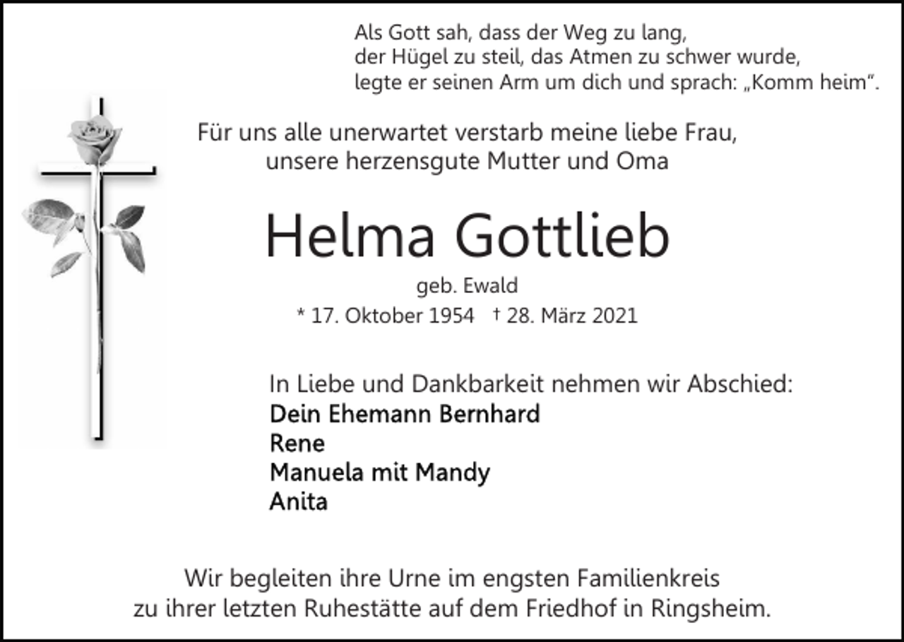 <p>Als Gott sah, dass der Weg zu lang,<br />der Hügel zu steil, das Atmen zu schwer wurde,<br />legte er seinen Arm um dich und sprach: „Komm heim“.</p><p>Für uns alle unerwartet verstarb meine liebe Frau,<br />unsere herzensgute Mutter und Oma</p><p>Helma Gottlieb<br />geb. Ewald<br />* 17. Oktober 1954 † 28. März 2021</p><p>In Liebe und Dankbarkeit nehmen wir Abschied:</p><p>Wir begleiten ihre Urne im engsten Familienkreis<br />zu ihrer letzten Ruhestätte auf dem Friedhof in Ringsheim.</p>