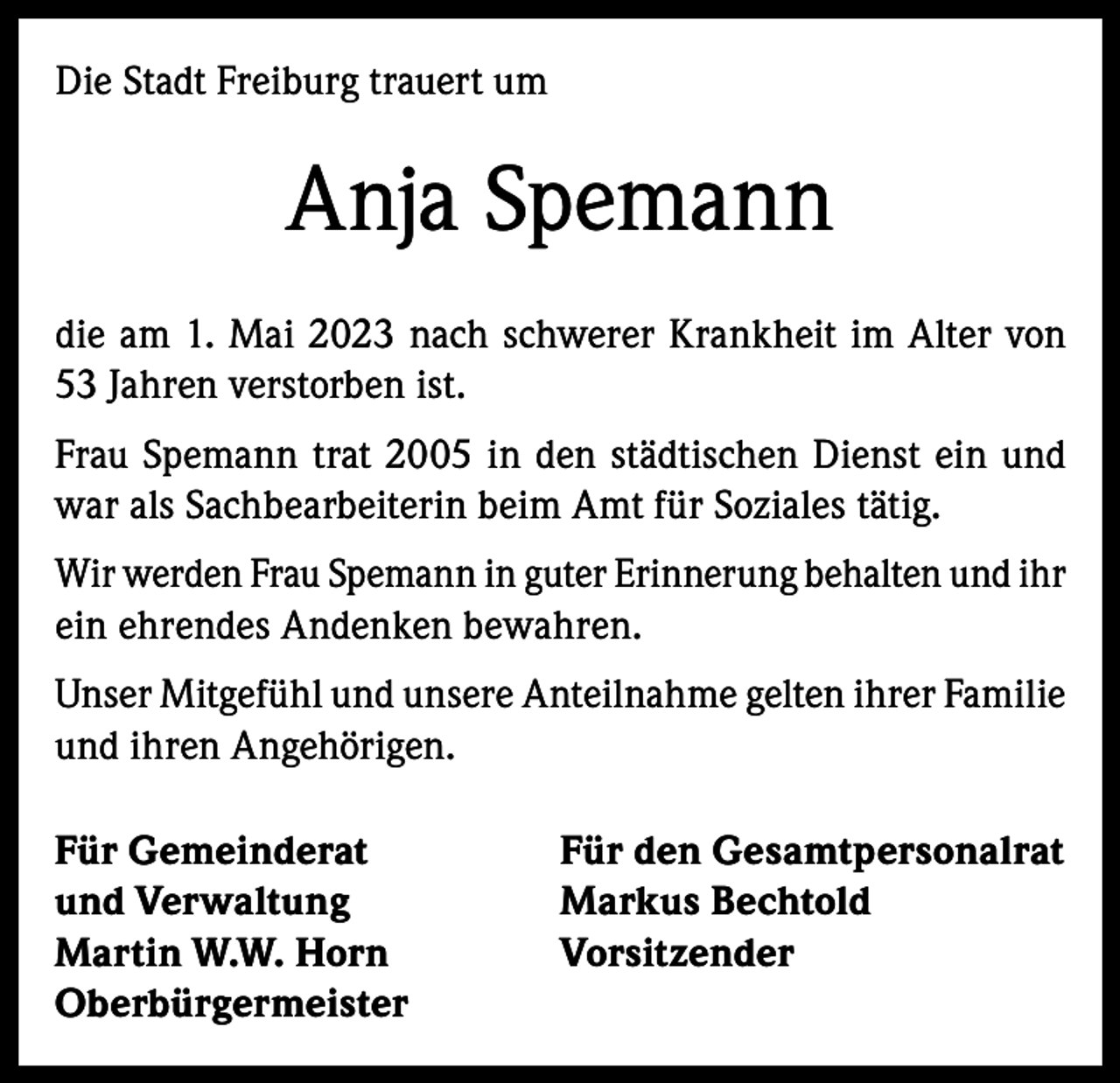 <p>Die Stadt Freiburg trauert um</p><p>Anja Spemann<br />die am 1. Mai 2023 nach schwerer Krankheit im Alter von<br />53 Jahren verstorben ist.<br />Frau Spemann trat 2005 in den städtischen Dienst ein und<br />war als Sachbearbeiterin beim Amt für Soziales tätig.<br />Wir werden Frau Spemann in guter Erinnerung behalten und ihr<br />ein ehrendes Andenken bewahren.<br />Unser Mitgefühl und unsere Anteilnahme gelten ihrer Familie<br />und ihren Angehörigen.<br />Für Gemeinderat<br />und Verwaltung<br />Martin W.W. Horn<br />Oberbürgermeister</p><p>Für den Gesamtpersonalrat<br />Markus Bechtold<br />Vorsitzender</p>