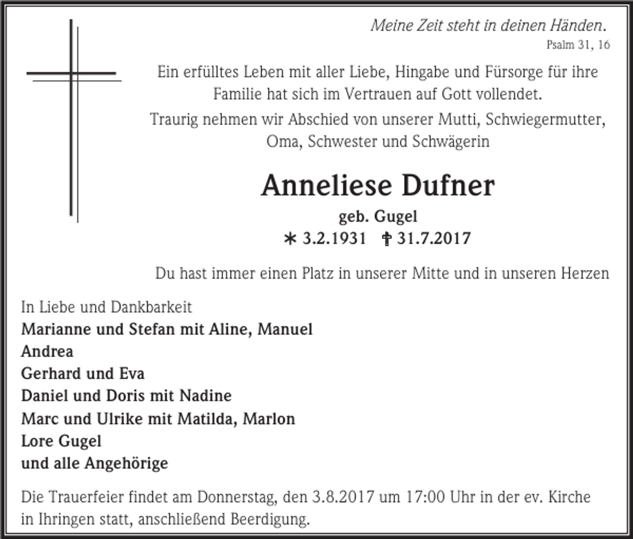 <p>Meine Zeit steht in deinen Händen.<br />Psalm 31, 16</p><p>Ein erfülltes Leben mit aller Liebe, Hingabe und Fürsorge für ihre<br />Familie hat sich im Vertrauen auf Gott vollendet.<br />Traurig nehmen wir Abschied von unserer Mutti, Schwiegermutter,<br />Oma, Schwester und Schwägerin</p><p>Anneliese Dufner<br />geb. Gugel<br /> 3.2.1931  31.7.2017<br />Du hast immer einen Platz in unserer Mitte und in unseren Herzen<br />In Liebe und Dankbarkeit<br />Marianne und Stefan mit Aline, Manuel<br />Andrea<br />Gerhard und Eva<br />Daniel und Doris mit Nadine<br />Marc und Ulrike mit Matilda, Marlon<br />Lore Gugel<br />und alle Angehörige<br />Die Trauerfeier findet am Donnerstag, den 3.8.2017 um 17:00 Uhr in der ev. Kirche<br />in Ihringen statt, anschließend Beerdigung.</p>